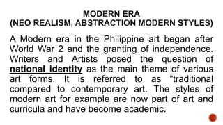 A Modern era in the Philippine art began after
World War 2 and the granting of independence.
Writers and Artists posed the question of
national identity as the main theme of various
art forms. It is referred to as “traditional
compared to contemporary art. The styles of
modern art for example are now part of art and
curricula and have become academic.
 