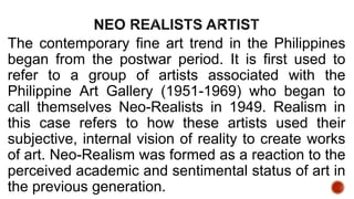 The contemporary fine art trend in the Philippines
began from the postwar period. It is first used to
refer to a group of artists associated with the
Philippine Art Gallery (1951-1969) who began to
call themselves Neo-Realists in 1949. Realism in
this case refers to how these artists used their
subjective, internal vision of reality to create works
of art. Neo-Realism was formed as a reaction to the
perceived academic and sentimental status of art in
the previous generation.
 