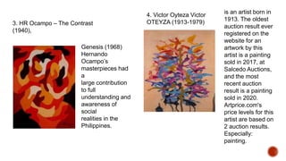 3. HR Ocampo – The Contrast
(1940),
Genesis (1968)
Hernando
Ocampo’s
masterpieces had
a
large contribution
to full
understanding and
awareness of
social
realities in the
Philippines.
4. Victor Oyteza Victor
OTEYZA (1913-1979)
is an artist born in
1913. The oldest
auction result ever
registered on the
website for an
artwork by this
artist is a painting
sold in 2017, at
Salcedo Auctions,
and the most
recent auction
result is a painting
sold in 2020.
Artprice.com's
price levels for this
artist are based on
2 auction results.
Especially:
painting.
 