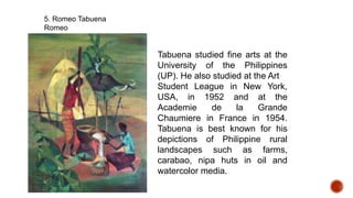 5. Romeo Tabuena
Romeo
Tabuena studied fine arts at the
University of the Philippines
(UP). He also studied at the Art
Student League in New York,
USA, in 1952 and at the
Academie de la Grande
Chaumiere in France in 1954.
Tabuena is best known for his
depictions of Philippine rural
landscapes such as farms,
carabao, nipa huts in oil and
watercolor media.
 