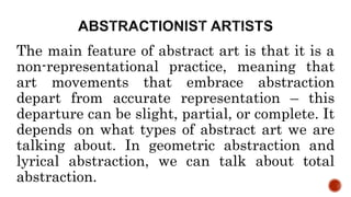 The main feature of abstract art is that it is a
non-representational practice, meaning that
art movements that embrace abstraction
depart from accurate representation – this
departure can be slight, partial, or complete. It
depends on what types of abstract art we are
talking about. In geometric abstraction and
lyrical abstraction, we can talk about total
abstraction.
 