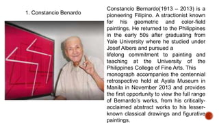 1. Constancio Benardo
Constancio Bernardo(1913 – 2013) is a
pioneering Filipino. A stractionist known
for his geometric and color-field
paintings. He returned to the Philippines
in the early 50s after graduating from
Yale University where he studied under
Josef Albers and pursued a
lifelong commitment to painting and
teaching at the University of the
Philippines College of Fine Arts. This
monograph accompanies the centennial
retrospective held at Ayala Museum in
Manila in November 2013 and provides
the first opportunity to view the full range
of Bernardo’s works, from his critically-
acclaimed abstract works to his lesser-
known classical drawings and figurative
paintings.
 