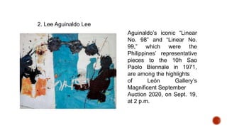2. Lee Aguinaldo Lee
Aguinaldo’s iconic “Linear
No. 98” and “Linear No.
99,” which were the
Philippines’ representative
pieces to the 10h Sao
Paolo Biennale in 1971,
are among the highlights
of León Gallery’s
Magnificent September
Auction 2020, on Sept. 19,
at 2 p.m.
 