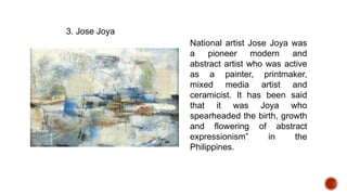 National artist Jose Joya was
a pioneer modern and
abstract artist who was active
as a painter, printmaker,
mixed media artist and
ceramicist. It has been said
that it was Joya who
spearheaded the birth, growth
and flowering of abstract
expressionism” in the
Philippines.
3. Jose Joya
 