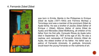 4. Fernando Zobel Zóbel
was born in Ermita, Manila in the Philippines to Enrique
Zóbel de Ayala (1877–1943) and Fermina Montojo y
Torrontegui and was a member of the prominent Zóbel de
Ayala family. He was a brother of Jacobo Zóbel (father of
Enrique J. Zóbel), Alfonso (father of Jaime Zóbel de
Ayala) and Mercedes Zóbel McMicking, all children of his
father from his first wife, Consuelo Róxas de Ayala (who
died in September 25, 1907 at the age of 30). He was a
nephew and namesake of Fernando Antonio Zóbel de
Ayala, the eldest brother of his father. His father was a
patron of Fernando Amorsolo. In gratitude, Amorsolo
would teach the young Fernando on the rudiments of art.
 