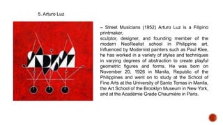 5. Arturo Luz
– Street Musicians (1952) Arturo Luz is a Filipino
printmaker,
sculptor, designer, and founding member of the
modern NeoRealist school in Philippine art.
Influenced by Modernist painters such as Paul Klee,
he has worked in a variety of styles and techniques
in varying degrees of abstraction to create playful
geometric figures and forms. He was born on
November 20, 1926 in Manila, Republic of the
Philippines and went on to study at the School of
Fine Arts at the University of Santo Tomas in Manila,
the Art School of the Brooklyn Museum in New York,
and at the Académie Grade Chaumière in Paris.
 