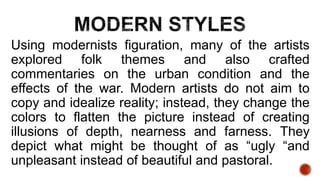 Using modernists figuration, many of the artists
explored folk themes and also crafted
commentaries on the urban condition and the
effects of the war. Modern artists do not aim to
copy and idealize reality; instead, they change the
colors to flatten the picture instead of creating
illusions of depth, nearness and farness. They
depict what might be thought of as “ugly “and
unpleasant instead of beautiful and pastoral.
 