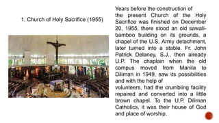 1. Church of Holy Sacrifice (1955)
Years before the construction of
the present Church of the Holy
Sacrifice was finished on December
20, 1955, there stood an old sawali-
bamboo building on its grounds, a
chapel of the U.S. Army detachment,
later turned into a stable. Fr. John
Patrick Delaney, S.J., then already
U.P. The chaplain when the old
campus moved from Manila to
Diliman in 1949, saw its possibilities
and with the help of
volunteers, had the crumbling facility
repaired and converted into a little
brown chapel. To the U.P. Diliman
Catholics, it was their house of God
and place of worship.
 