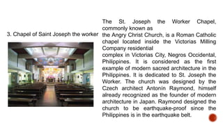 3. Chapel of Saint Joseph the worker
The St. Joseph the Worker Chapel,
commonly known as
the Angry Christ Church, is a Roman Catholic
chapel located inside the Victorias Milling
Company residential
complex in Victorias City, Negros Occidental,
Philippines. It is considered as the first
example of modern sacred architecture in the
Philippines. It is dedicated to St. Joseph the
Worker. The church was designed by the
Czech architect Antonín Raymond, himself
already recognized as the founder of modern
architecture in Japan. Raymond designed the
church to be earthquake-proof since the
Philippines is in the earthquake belt.
 