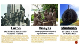 Luzon Visayas Mindanao
The Bonifacio Monument By
Guillermo Tolentino
https://commons.wikimedia.org/wiki/
File:Pambansang_Bantayog_ni_And
res_Bonifacio_(Bonifacio_National_
Monument).jpg
Sandugo (Blood Compact)
By Napoleon Abueva
https://www.flickr.com/photos/eazy36
0/4239418527/in/photolist7sC8qT-
5E2z6L-8vXHFK-7sC5tM6cecQS-
9VKn6t-5npRCn
Six Ladies in Durian
By Kublai Millan
https://www.flickr.com/phot
os/bridex/2544317912/in/p
hotolist-4SQi5d-c5RbQC
 