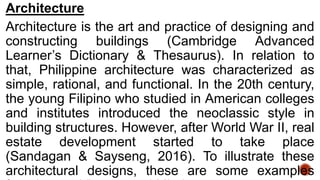 Architecture
Architecture is the art and practice of designing and
constructing buildings (Cambridge Advanced
Learner’s Dictionary & Thesaurus). In relation to
that, Philippine architecture was characterized as
simple, rational, and functional. In the 20th century,
the young Filipino who studied in American colleges
and institutes introduced the neoclassic style in
building structures. However, after World War II, real
estate development started to take place
(Sandagan & Sayseng, 2016). To illustrate these
architectural designs, these are some examples
 