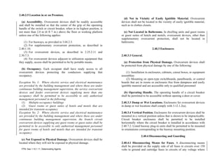 2.40.2.5 Location in or on Premises.
(a) Accessibility. Overcurrent devices shall be readily accessible
and shall be installed so that the center of the grip of the operating
handle of the switch or circuit breaker, when in its highest position, is
not more than 2.0 m (6 ft 7 in.) above the floor or working platform
unless one of the following applies:
(1) For busways, as provided in 3.68.2.3.
(2) For supplementary overcurrent protection, as described in
2.40.1.10.
(3) For overcurrent devices, as described in 2.25.2.11 and
2.30.7.3.
(4) For overcurrent devices adjacent to utilization equipment that
they supply, access shall be permitted to be by portable means.
(b) Occupancy. Each occupant shall have ready access to all
overcurrent devices protecting the conductors supplying that
occupancy.
Exception No. 1: Where electric service and electrical maintenance
are provided by the building management and where these are under
continuous building management supervision, the service overcurrent
devices and feeder overcurrent devices supplying more than one
occupancy shall be permitted to be accessible to only authorized
management personnel in the following:
(1) Multiple-occupancy buildings
(2) Guest rooms or guest suites of hotels and motels that are
intended for transient occupancy
Exception No. 2: Where electric service and electrical maintenance
are provided by the building management and where these are under
continuous building management supervision, the branch circuit
overcurrent devices supplying any guest rooms or guest suites shall be
permitted to be accessible to only authorized management personnel
for guest rooms of hotels and motels that are intended for transient
occupancy.
(c) Not Exposed to Physical Damage. Overcurrent devices shall be
located where they will not be exposed to physical damage.
FPN: See 1.10.1.11, Deteriorating Agents.
(d) Not in Vicinity of Easily Ignitible Material. Overcurrent
devices shall not be located in the vicinity of easily ignitible material,
such as in clothes closets.
(e) Not Located in Bathrooms. In dwelling units and guest rooms
or guest suites of hotels and motels, overcurrent devices, other than
supplementary overcurrent protection, shall not be located in
bathrooms.
2.40.3 Enclosures
2.40.3.1 General.
(a) Protection from Physical Damage. Overcurrent devices shall
be protected from physical damage by one of the following:
(1) Installation in enclosures, cabinets, cutout boxes, or equipment
assemblies
(2) Mounting on open-type switchboards, panelboards, or control
boards that are in rooms or enclosures free from dampness and easily
ignitible material and are accessible only to qualified personnel
(b) Operating Handle. The operating handle of a circuit breaker
shall be permitted to be accessible without opening a door or cover.
2.40.3.3 Damp or Wet Locations. Enclosures for overcurrent devices
in damp or wet locations shall comply with 3.12.1.2(a).
2.40.3.4 Vertical Position. Enclosures for overcurrent devices shall be
mounted in a vertical position unless that is shown to be impracticable.
Circuit breaker enclosures shall be permitted to be installed
horizontally where the circuit breaker is installed in accordance with
2.40.7.2. Listed busway plug-in units shall be permitted to be mounted
in orientations corresponding to the busway mounting position.
2.40.4 Disconnecting and Guarding
2.40.4.1 Disconnecting Means for Fuses. A disconnecting means
shall be provided on the supply side of all fuses in circuits over 150
volts to ground and cartridge fuses in circuits of any voltage where
 