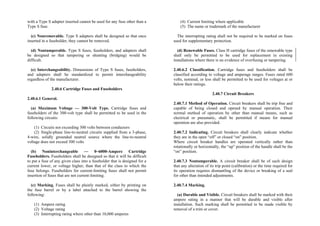 with a Type S adapter inserted cannot be used for any fuse other than a
Type S fuse.
(c) Nonremovable. Type S adapters shall be designed so that once
inserted in a fuseholder, they cannot be removed.
(d) Nontamperable. Type S fuses, fuseholders, and adapters shall
be designed so that tampering or shunting (bridging) would be
difficult.
(e) Interchangeability. Dimensions of Type S fuses, fuseholders,
and adapters shall be standardized to permit interchangeability
regardless of the manufacturer.
2.40.6 Cartridge Fuses and Fuseholders
2.40.6.1 General.
(a) Maximum Voltage — 300-Volt Type. Cartridge fuses and
fuseholders of the 300-volt type shall be permitted to be used in the
following circuits:
(1) Circuits not exceeding 300 volts between conductors
(2) Single-phase line-to-neutral circuits supplied from a 3-phase,
4-wire, solidly grounded neutral source where the line-to-neutral
voltage does not exceed 300 volts
(b) Noninterchangeable — 0–6000-Ampere Cartridge
Fuseholders. Fuseholders shall be designed so that it will be difficult
to put a fuse of any given class into a fuseholder that is designed for a
current lower, or voltage higher, than that of the class to which the
fuse belongs. Fuseholders for current-limiting fuses shall not permit
insertion of fuses that are not current-limiting.
(c) Marking. Fuses shall be plainly marked, either by printing on
the fuse barrel or by a label attached to the barrel showing the
following:
(1) Ampere rating
(2) Voltage rating
(3) Interrupting rating where other than 10,000 amperes
(4) Current limiting where applicable
(5) The name or trademark of the manufacturer
The interrupting rating shall not be required to be marked on fuses
used for supplementary protection.
(d) Renewable Fuses. Class H cartridge fuses of the renewable type
shall only be permitted to be used for replacement in existing
installations where there is no evidence of overfusing or tampering.
2.40.6.2 Classification. Cartridge fuses and fuseholders shall be
classified according to voltage and amperage ranges. Fuses rated 600
volts, nominal, or less shall be permitted to be used for voltages at or
below their ratings.
2.40.7 Circuit Breakers
2.40.7.1 Method of Operation. Circuit breakers shall be trip free and
capable of being closed and opened by manual operation. Their
normal method of operation by other than manual means, such as
electrical or pneumatic, shall be permitted if means for manual
operation are also provided.
2.40.7.2 Indicating. Circuit breakers shall clearly indicate whether
they are in the open “off” or closed “on” position.
Where circuit breaker handles are operated vertically rather than
rotationally or horizontally, the “up” position of the handle shall be the
“on” position.
2.40.7.3 Nontamperable. A circuit breaker shall be of such design
that any alteration of its trip point (calibration) or the time required for
its operation requires dismantling of the device or breaking of a seal
for other than intended adjustments.
2.40.7.4 Marking.
(a) Durable and Visible. Circuit breakers shall be marked with their
ampere rating in a manner that will be durable and visible after
installation. Such marking shall be permitted to be made visible by
removal of a trim or cover.
 
