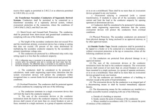 receive their supply as permitted in 2.40.2.2 or as otherwise permitted
in 2.40.8.3(b), (c), or (d).
(b) Transformer Secondary Conductors of Separately Derived
Systems. Conductors shall be permitted to be connected to a
transformer secondary of a separately derived system, without
overcurrent protection at the connection, where the conditions of
2.40.8.3(b)(1), (b)(2), and (b)(3) are met.
(1) Short-Circuit and Ground-Fault Protection. The conductors
shall be protected from short-circuit and ground-fault conditions by
complying with one of the following conditions:
a. The length of the secondary conductors does not exceed 30 m
and the transformer primary overcurrent device has a rating or setting
that does not exceed 150 percent of the value determined by
multiplying the secondary conductor ampacity by the secondary-to-
primary transformer voltage ratio.
b. The conductors are protected by a differential relay with a trip
setting equal to or less than the conductor ampacity.
FPN: A differential relay is connected to be sensitive only to short-circuit or fault
currents within the protected zone and is normally set much lower than the
conductor ampacity. The differential relay is connected to trip protective devices
that will de-energize the protected conductors if a short-circuit condition occurs.
c. The conductors shall be considered to be protected if
calculations, made under engineering supervision, determine that the
system overcurrent devices will protect the conductors within
recognized time vs. current limits for all short-circuit and ground-fault
conditions.
(2) Overload Protection. The conductors shall be protected against
overload conditions by complying with one of the following:
a. The conductors terminate in a single overcurrent device that
will limit the load to the conductor ampacity.
b. The sum of the overcurrent devices at the conductor
termination limits the load to the conductor ampacity. The overcurrent
devices shall consist of not more than six circuit breakers or sets of
fuses, mounted in a single enclosure, in a group of separate enclosures,
or in or on a switchboard. There shall be no more than six overcurrent
devices grouped in any one location.
c. Overcurrent relaying is connected [with a current
transformer(s), if needed] to sense all of the secondary conductor
current and limit the load to the conductor ampacity by opening
upstream or downstream devices.
d. Conductors shall be considered to be protected if calculations,
made under engineering supervision, determine that the system
overcurrent devices will protect the conductors from overload
conditions.
(3) Physical Protection. The secondary conductors are protected
from physical damage by being enclosed in an approved raceway or
by other approved means.
(c) Outside Feeder Taps. Outside conductors shall be permitted to
be tapped to a feeder or to be connected at a transformer secondary,
without overcurrent protection at the tap or connection, where all the
following conditions are met:
(1) The conductors are protected from physical damage in an
approved manner.
(2) The sum of the overcurrent devices at the conductor
termination limits the load to the conductor ampacity. The overcurrent
devices shall consist of not more than six circuit breakers or sets of
fuses mounted in a single enclosure, in a group of separate enclosures,
or in or on a switchboard. There shall be no more than six overcurrent
devices grouped in any one location.
(3) The tap conductors are installed outdoors of a building or
structure except at the point of load termination.
(4) The overcurrent device for the conductors is an integral part of
a disconnecting means or shall be located immediately adjacent
thereto.
(5) The disconnecting means for the conductors are installed at a
readily accessible location complying with one of the following:
a. Outside of a building or structure
b. Inside, nearest the point of entrance of the conductors
c. Where installed in accordance with 2.30.1.6, nearest the point
of entrance of the conductors
 