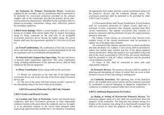 (d) Protection by Primary Overcurrent Device. Conductors
supplied by the secondary side of a transformer shall be permitted to
be protected by overcurrent protection provided on the primary
(supply) side of the transformer, provided the primary device time–
current protection characteristic, multiplied by the maximum effective
primary-to-secondary transformer voltage ratio, effectively protects
the secondary conductors.
2.40.8.4 Series Ratings. Where a circuit breaker is used on a circuit
having an available fault current higher than its marked interrupting
rating by being connected on the load side of an acceptable
overcurrent protective device having the higher rating, the circuit
breaker shall meet the requirements specified in 2.40.8.4(a) or (b) and
(c).
(a) Tested Combinations. The combination of line-side overcurrent
device and load-side circuit breaker(s) is tested and marked on the end
use equipment, such as switchboards and panelboards.
(b) Selected Under Engineering Supervision. The line-side device
is selected under engineering supervision. This series combination
rating, including identification of the upstream device, shall be field
marked on the end use equipment.
(c) Motor Contribution. Series ratings shall not be used where
(1) Motors are connected on the load side of the higher-rated
overcurrent device and on the line side of the lower-rated overcurrent
device, and
(2) The sum of the motor full-load currents exceeds 1 percent of
the interrupting rating of the lower-rated circuit breaker.
2.40.9 Overcurrent Protection Over 600 Volts, Nominal
2.40.9.1 Feeders and Branch Circuits.
(a) Location and Type of Protection. Feeder and branch-circuit
conductors shall have overcurrent protection in each ungrounded
conductor located at the point where the conductor receives its supply
or at an alternative location in the circuit when designed under
engineering supervision that includes but is not limited to considering
the appropriate fault studies and time–current coordination analysis of
the protective devices and the conductor damage curves. The
overcurrent protection shall be permitted to be provided by either
2.40.9.1(a)(1) or (a)(2).
(1) Overcurrent Relays and Current Transformers. Circuit breakers
used for overcurrent protection of 3-phase circuits shall have a
minimum of three overcurrent relay elements operated from three
current transformers. The separate overcurrent relay elements (or
protective functions) shall be permitted to be part of a single electronic
protective relay unit.
On 3-phase, 3-wire circuits, an overcurrent relay element in the
residual circuit of the current transformers shall be permitted to
replace one of the phase relay elements.
An overcurrent relay element, operated from a current transformer
that links all phases of a 3-phase, 3-wire circuit, shall be permitted to
replace the residual relay element and one of the phase-conductor
current transformers. Where the neutral is not regrounded on the load
side of the circuit as permitted in 2.50.10.5(b), the current transformer
shall be permitted to link all 3-phase conductors and the grounded
circuit conductor (neutral).
(2) Fuses. A fuse shall be connected in series with each
ungrounded conductor.
(b) Protective Devices. The protective device(s) shall be capable of
detecting and interrupting all values of current that can occur at their
location in excess of their trip-setting or melting point.
(c) Conductor Protection. The operating time of the protective
device, the available short-circuit current, and the conductor used shall
be coordinated to prevent damaging or dangerous temperatures in
conductors or conductor insulation under short-circuit conditions.
2.40.9.2 Additional Requirements for Feeders.
(a) Rating or Setting of Overcurrent Protective Devices. The
continuous ampere rating of a fuse shall not exceed three times the
ampacity of the conductors. The long-time trip element setting of a
breaker or the minimum trip setting of an electronically actuated fuse
shall not exceed six times the ampacity of the conductor. For fire
 