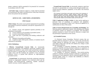 pumps, conductors shall be permitted to be protected for overcurrent
in accordance with 6.95.1.4(b).
(b) Feeder Taps. Conductors tapped to a feeder shall be permitted
to be protected by the feeder overcurrent device where that overcurrent
device also protects the tap conductor.
ARTICLE 2.50 — GROUNDING AND BONDING
2.50.1 General
2.50.1.1 Scope. This article covers general requirements for grounding
and bonding of electrical installations, and specific requirements in (1)
through (6).
(1) Systems, circuits, and equipment required, permitted, or not
permitted to be grounded
(2) Circuit conductor to be grounded on grounded systems
(3) Location of grounding connections
(4) Types and sizes of grounding and bonding conductors and
electrodes
(5) Methods of grounding and bonding
(6) Conditions under which guards, isolation, or insulation may be
substituted for grounding
2.50.1.2 Definitions.
Effective Ground-Fault Current Path. An intentionally
constructed, permanent, low-impedance electrically conductive path
designed and intended to carry current under ground-fault conditions
from the point of a ground fault on a wiring system to the electrical
supply source and that facilitates the operation of the overcurrent
protective device or ground fault detectors on high-impedance
grounded systems.
Ground Fault. An unintentional, electrically conducting connection
between an ungrounded conductor of an electrical circuit and the
normally non–current-carrying conductors, metallic enclosures,
metallic raceways, metallic equipment, or earth.
Ground-Fault Current Path. An electrically conductive path from
the point of a ground fault on a wiring system through normally non–
current-carrying conductors, equipment, or the earth to the electrical
supply source.
FPN: Examples of ground-fault current paths could consist of any combination of
equipment grounding conductors, metallic raceways, metallic cable sheaths,
electrical equipment, and any other electrically conductive material such as metal
water and gas piping, steel framing members, stucco mesh, metal ducting,
reinforcing steel, shields of communications cables, and the earth itself.
2.50.1.3 Application of Other Articles. In other articles applying to
particular cases of installation of conductors and equipment,
requirements are identified in Table 2.50.1.3 that are in addition to, or
modifications of, those of this article.
2.50.1.4 General Requirements for Grounding and Bonding. The
following general requirements identify what grounding and bonding
of electrical systems are required to accomplish. The prescriptive
methods contained in Article 2.50 shall be followed to comply with
the performance requirements of this section.
(a) Grounded Systems.
(1) Electrical System Grounding. Electrical systems that are
grounded shall be connected to earth in a manner that will limit the
voltage imposed by lightning, line surges, or unintentional contact
with higher-voltage lines and that will stabilize the voltage to earth
during normal operation.
(2) Grounding of Electrical Equipment. Non–current-carrying
conductive materials enclosing electrical conductors or equipment, or
forming part of such equipment, shall be connected to earth so as to
limit the voltage to ground on these materials.
(3) Bonding of Electrical Equipment. Non–current-carrying
conductive materials enclosing electrical conductors or equipment, or
forming part of such equipment, shall be connected together and to the
electrical supply source in a manner that establishes an effective
ground-fault current path.
 