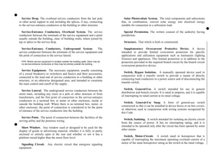 Solar Photovoltaic System. The total components and subsystems
that, in combination, convert solar energy into electrical energy
suitable for connection to a utilization load.
Service Drop. The overhead service conductors from the last pole
or other aerial support to and including the splices, if any, connecting
to the service-entrance conductors at the building or other structure.
Special Permission. The written consent of the authority having
jurisdiction.
Service-Entrance Conductors, Overhead System. The service
conductors between the terminals of the service equipment and a point
usually outside the building, clear of building walls, where joined by
tap or splice to the service drop. Structure. That which is built or constructed.
Service-Entrance Conductors, Underground System. The
service conductors between the terminals of the service equipment and
the point of connection to the service lateral.
FPN: Where service equipment is located outside the building walls, there may be
no service-entrance conductors or they may be entirely outside the building.
Service Equipment. The necessary equipment, usually consisting
of a circuit breaker(s) or switch(es) and fuse(s) and their accessories,
connected to the load end of service conductors to a building or other
structure, or an otherwise designated area, and intended to constitute
the main control and cutoff of the supply.
Service Lateral. The underground service conductors between the
street main, including any risers at a pole or other structure or from
transformers, and the first point of connection to the service-entrance
conductors in a terminal box or meter or other enclosure, inside or
outside the building wall. Where there is no terminal box, meter, or
other enclosure, the point of connection is considered to be the point
of entrance of the service conductors into the building.
Service Point. The point of connection between the facilities of the
serving utility and the premises wiring.
Show Window. Any window used or designed to be used for the
display of goods or advertising material, whether it is fully or partly
enclosed or entirely open at the rear and whether or not it has a
platform raised higher than the street floor level.
Signaling Circuit. Any electric circuit that energizes signaling
equipment.
Supplementary Overcurrent Protective Device. A device
intended to provide limited overcurrent protection for specific
applications and utilization equipment such as luminaires (lighting
fixtures) and appliances. This limited protection is in addition to the
protection provided in the required branch circuit by the branch circuit
overcurrent protective device.
Switch, Bypass Isolation. A manually operated device used in
conjunction with a transfer switch to provide a means of directly
connecting load conductors to a power source and of disconnecting the
transfer switch.
Switch, General-Use. A switch intended for use in general
distribution and branch circuits. It is rated in amperes, and it is capable
of interrupting its rated current at its rated voltage.
Switch, General-Use Snap. A form of general-use switch
constructed so that it can be installed in device boxes or on box covers,
or otherwise used in conjunction with wiring systems recognized by
this Code.
Switch, Isolating. A switch intended for isolating an electric circuit
from the source of power. It has no interrupting rating, and it is
intended to be operated only after the circuit has been opened by some
other means.
Switch, Motor-Circuit. A switch rated in horsepower that is
capable of interrupting the maximum operating overload current of a
motor of the same horsepower rating as the switch at the rated voltage.
 