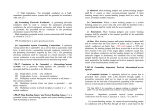 (3) High Impedance. The grounded conductor on a high-
impedance grounded neutral system shall be grounded in accordance
with 2.50.2.17.
(d) Grounding Electrode Conductor. A grounding electrode
conductor shall be used to connect the equipment grounding
conductors, the service-equipment enclosures, and, where the system
is grounded, the grounded service conductor to the grounding
electrode(s) required by Part 2.50.3.
High-impedance grounded neutral system connections shall be made
as covered in 2.50.2.17.
FPN: See 2.50.2.5(a) for ac system grounding connections.
(e) Ungrounded System Grounding Connections. A premises
wiring system that is supplied by an ac service that is ungrounded shall
have, at each service, a grounding electrode conductor connected to
the grounding electrode(s) required by Part 2.50.3. The grounding
electrode conductor shall be connected to a metal enclosure of the
service conductors at any accessible point from the load end of the
service drop or service lateral to the service disconnecting means.
2.50.2.7 Conductor to Be Grounded — Alternating-Current
Systems. For ac premises wiring systems, the conductor to be
grounded shall be as specified in the following:
(1) Single-phase, 2-wire — one conductor
(2) Single-phase, 3-wire — the neutral conductor
(3) Multiphase systems having one wire common to all phases —
the common conductor
(4) Multiphase systems where one phase is grounded — one
phase conductor
(5) Multiphase systems in which one phase is used as in (2) — the
neutral conductor
2.50.2.9 Main Bonding Jumper and System Bonding Jumper. For a
grounded system, main bonding jumpers and system bonding jumpers
shall be installed as follows:
(a) Material. Main bonding jumpers and system bonding jumpers
shall be of copper or other corrosion-resistant material. A main
bonding jumper and a system bonding jumper shall be a wire, bus,
screw, or similar suitable conductor.
(b) Construction. Where a main bonding jumper or a system
bonding jumper is a screw only, the screw shall be identified with a
green finish that shall be visible with the screw installed.
(c) Attachment. Main bonding jumpers and system bonding
jumpers shall be attached in the manner specified by the applicable
provisions of 2.50.1.8.
(d) Size. Main bonding jumpers and system bonding jumpers shall
not be smaller than the sizes shown in Table 2.50.3.17. Where the
supply conductors are larger than 1100 kcmil copper or 850 mm2
aluminum, the bonding jumper shall have an area that is not less than
12½ percent of the area of the largest phase conductor except that,
where the phase conductors and the bonding jumper are of different
materials (copper or aluminum), the minimum size of the bonding
jumper shall be based on the assumed use of phase conductors of the
same material as the bonding jumper and with an ampacity equivalent
to that of the installed phase conductors.
2.50.2.11 Grounding Separately Derived Alternating-Current
Systems.
(a) Grounded Systems. A separately derived ac system that is
grounded shall comply with 2.50.2.11(a)(1) through (a)(8). A
grounding connection shall not be made to any grounded circuit
conductor on the load side of the point of grounding of the separately
derived system except as otherwise permitted in this article.
FPN: See 2.50.2.13 for connections at separate buildings or structures, and
2.50.7.13 for use of the grounded circuit conductor for grounding equipment.
Exception: Impedance grounded neutral system grounding
connections shall be made as specified in 2.50.2.17 or 2.50.10.7.
(1) System Bonding Jumper. An unspliced system bonding jumper
in compliance with 2.50.2.9(a) through (d) that is sized based on the
 