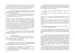 volt-amperes, provided the system grounded conductor is bonded to
the transformer frame or enclosure by a jumper sized in accordance
with 2.50.2.11(a)(1), Exception No. 3 and the transformer frame or
enclosure is grounded by one of the means specified in 2.50.7.5.
a. Common Grounding Electrode Conductor Size. The common
grounding electrode conductor shall not be smaller than 80 mm2
copper or 125 mm2
aluminum.
b. Tap Conductor Size. Each tap conductor shall be sized in
accordance with 2.50.3.17 based on the derived phase conductors of
the separately derived system it serves.
Exception: Where a separately derived system originates in listed
equipment suitable as service equipment, the grounding electrode
conductor from the service or feeder equipment to the grounding
electrode shall be permitted as the grounding electrode conductor for
the separately derived system, provided the grounding electrode
conductor is of sufficient size for the separately derived system. Where
the equipment ground bus internal to the equipment is not smaller
than the required grounding electrode conductor for the separately
derived system, the grounding electrode connection for the separately
derived system shall be permitted to be made to the bus.
c. Connections. All tap connections to the common grounding
electrode conductor shall be made at an accessible location by one of
the following methods:
1. A listed connector.
2. Listed connections to aluminum or copper busbars not less
than 6 mm × 50 mm. Where aluminum busbars are used, the
installation shall comply with 2.50.3.15(a).
3. By the exothermic welding process.
Tap conductors shall be connected to the common grounding
electrode conductor in such a manner that the common grounding
electrode conductor remains without a splice or joint.
(5) Installation. The installation of all grounding electrode
conductors shall comply with 2.50.3.15(a), (b), (c), and (e).
(6) Bonding. Structural steel and metal piping shall be bonded in
accordance with 2.50.5.15(d).
(7) Grounding Electrode. The grounding electrode shall be as near
as practicable to and preferably in the same area as the grounding
electrode conductor connection to the system. The grounding electrode
shall be the nearest one of the following:
a. Metal water pipe grounding electrode as specified in
2.50.3.3(a)(1)
b. Structural metal grounding electrode as specified in
2.50.3.3(a)(2)
Exception No. 1: Any of the other electrodes identified in 2.50.3.3(a)
shall be used where the electrodes specified by 2.50.2.11(a)(7) are not
available.
Exception No. 2 to (1) and (2): Where a separately derived system
originates in listed equipment suitable for use as service equipment,
the grounding electrode used for the service or feeder equipment shall
be permitted as the grounding electrode for the separately derived
system.
FPN: See 2.50.5.15(d) for bonding requirements of interior metal water piping in
the area served by separately derived systems.
(8) Grounded Conductor. Where a grounded conductor is installed
and the system bonding jumper is not located at the source of the
separately derived system, 2.50.2.11(a)(8)a, (a)(8)b, and (a)(8)c shall
apply.
a. Routing and Sizing. This conductor shall be routed with the
derived phase conductors and shall not be smaller than the required
grounding electrode conductor specified in Table 2.50.3.17 but shall
not be required to be larger than the largest ungrounded derived phase
conductor. In addition, for phase conductors larger than 1100 kcmil
copper or 850 mm2
aluminum, the grounded conductor shall not be
smaller than 12½ percent of the area of the largest derived phase
conductor. The grounded conductor of a 3-phase, 3-wire delta system
shall have an ampacity not less than that of the ungrounded
conductors.
b. Parallel Conductors. Where the derived phase conductors are
installed in parallel, the size of the grounded conductor shall be based
on the total circular mil area of the parallel conductors, as indicated in
this section. Where installed in two or more raceways, the size of the
 