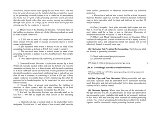 installation, interior metal water piping located more than 1 500 mm
from the point of entrance to the building shall be permitted as a part
of the grounding electrode system or as a conductor to interconnect
electrodes that are part of the grounding electrode system, provided
that the entire length, other than short sections passing perpendicular
through walls, floors, or ceilings, of the interior metal water pipe that
is being used for the conductor is exposed.
(2) Metal Frame of the Building or Structure. The metal frame of
the building or structure, where any of the following methods are used
to make an earth connection:
a. 3 000 mm or more of a single structural metal member in
direct contact with the earth or encased in concrete that is in direct
contact with the earth
b. The structural metal frame is bonded to one or more of the
grounding electrodes as defined in 2.50.3.3(a)(1), (a)(3), or (a)(4)
c. The structural metal frame is bonded to one or more of the
grounding electrodes as defined in 2.50.3.3(a)(5) or (a)(6) that comply
with 2.50.3.7, or
d. Other approved means of establishing a connection to earth.
(3) Concrete-Encased Electrode. An electrode encased by at least
50 mm of concrete, located within and near the bottom of a concrete
foundation or footing that is in direct contact with the earth, consisting
of at least 6 000 mm of one or more bare or zinc galvanized or other
electrically conductive coated steel reinforcing bars or rods of not less
than 13 mm in diameter, or consisting of at least 6 000 mm of bare
copper conductor not smaller than 22 mm2
. Reinforcing bars shall be
permitted to be bonded together by the usual steel tie wires or other
effective means.
(4) Ground Ring. A ground ring encircling the building or
structure, in direct contact with the earth, consisting of at least
6 000 mm of bare copper conductor not smaller than 30 mm2
.
(5) Rod and Pipe Electrodes. Rod and pipe electrodes shall not be
less than 2 400 mm in length and shall consist of the following
materials.
a. Electrodes of pipe or conduit shall not be smaller than metric
designator 21 (trade size ¾) and, where of iron or steel, shall have the
outer surface galvanized or otherwise metal-coated for corrosion
protection.
b. Electrodes of rods of iron or steel shall be at least 16 mm in
diameter. Stainless steel rods less than 16 mm in diameter, nonferrous
rods, or their equivalent shall be listed and shall not be less than 13
mm in diameter.
(6) Plate Electrodes. Each plate electrode shall expose not less
than 0.186 m2
(2 ft2
) of surface to exterior soil. Electrodes of iron or
steel plates shall be at least 6 mm in thickness. Electrodes of
nonferrous metal shall be at least 1.5 mm in thickness.
(7) Other Local Metal Underground Systems or Structures. Other
local metal underground systems or structures such as piping systems,
underground tanks, and underground metal well casings that are not
effectively bonded to a metal water pipe.
(b) Electrodes Not Permitted for Grounding. The following shall
not be used as grounding electrodes:
(1) Metal underground gas piping system
(2) Aluminum electrodes
FPN: See 2.50.5.15(b) for bonding requirements of gas piping.
2.50.3.4 Grounding Electrode System Installation.
FPN: See 5.47.1.9 and 5.47.1.10 for special grounding and bonding requirements
for agricultural buildings.
(a) Rod, Pipe, and Plate Electrodes. Where practicable, rod, pipe,
and plate electrodes shall be embedded below permanent moisture
level. Rod, pipe, and plate electrodes shall be free from nonconductive
coatings such as paint or enamel.
(b) Electrode Spacing. Where more than one of the electrodes of
the type specified in 2.50.3.3(a)(5) or (a)(6) are used, each electrode of
one grounding system (including that used for air terminals) shall not
be less than 1 800 mm from any other electrode of another grounding
system. Two or more grounding electrodes that are effectively bonded
together shall be considered a single grounding electrode system.
 