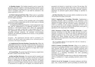 (c) Bonding Jumper. The bonding jumper(s) used to connect the
grounding electrodes together to form the grounding electrode system
shall be installed in accordance with 2.50.3.15(a), (b), and (e), shall be
sized in accordance with 2.50.3.17, and shall be connected in the
manner specified in 2.50.3.21.
(d) Metal Underground Water Pipe. Where used as a grounding
electrode, metal underground water pipe shall meet the requirements
of 2.50.3.4(d)(1) and (d)(2).
(1) Continuity. Continuity of the grounding path or the bonding
connection to interior piping shall not rely on water meters or filtering
devices and similar equipment.
(2) Supplemental Electrode Required. A metal underground water
pipe shall be supplemented by an additional electrode of a type
specified in 2.50.3.3(a)(2) through (a)(7). Where the supplemental
electrode is a rod, pipe, or plate type, it shall comply with 2.50.3.7.
The supplemental electrode shall be permitted to be bonded to the
grounding electrode conductor, the grounded service-entrance
conductor, the nonflexible grounded service raceway, or any grounded
service enclosure.
Exception: The supplemental electrode shall be permitted to be
bonded to the interior metal water piping at any convenient point as
covered in 2.50.3.3(a)(1), Exception.
(e) Supplemental Electrode Bonding Connection Size. Where the
supplemental electrode is a rod, pipe, or plate electrode, that portion of
the bonding jumper that is the sole connection to the supplemental
grounding electrode shall not be required to be larger than 14 mm2
copper wire or 22 mm2
aluminum wire.
(f) Ground Ring. The ground ring shall be buried at a depth below
the earth’s surface of not less than 750 mm.
(g) Rod and Pipe Electrodes. The electrode shall be installed such
that at least 2 400 mm of length is in contact with the soil. It shall be
driven to a depth of not less than 2 400 mm except that, where rock
bottom is encountered, the electrode shall be driven at an oblique
angle not to exceed 45 degrees from the vertical or, where rock bottom
is encountered at an angle up to 45 degrees, the electrode shall be
permitted to be buried in a trench that is at least 750 mm deep. The
upper end of the electrode shall be flush with or below ground level
unless the aboveground end and the grounding electrode conductor
attachment are protected against physical damage as specified in
2.50.1.10.
(h) Plate Electrode. Plate electrodes shall be installed not less than
750 mm below the surface of the earth.
2.50.3.5 Supplementary Grounding Electrodes. Supplementary
grounding electrodes shall be permitted to be connected to the
equipment grounding conductors specified in 2.50.6.9 and shall not be
required to comply with the electrode bonding requirements of
2.50.3.1 or 2.50.3.4(c) or the resistance requirements of 2.50.3.7, but
the earth shall not be used as an effective ground-fault current path as
specified in 2.50.1.4(a)(5) and 2.50.1.4(b)(4).
2.50.3.7 Resistance of Rod, Pipe, and Plate Electrodes. A single
electrode consisting of a rod, pipe, or plate that does not have a
resistance to ground of 25 ohms or less shall be augmented by one
additional electrode of any of the types specified by 2.50.3.3(a)(2)
through (a)(7). Where multiple rod, pipe, or plate electrodes are
installed to meet the requirements of this section, they shall not be less
than 1 800 mm apart.
FPN: The paralleling efficiency of rods longer than 2 400 mm is improved by
spacing greater than 1 800 mm.
2.50.3.9 Common Grounding Electrode. Where an ac system is
connected to a grounding electrode in or at a building or structure, the
same electrode shall be used to ground conductor enclosures and
equipment in or on that building or structure. Where separate services,
feeders, or branch circuits supply a building and are required to be
connected to a grounding electrode(s), the same grounding
electrode(s) shall be used.
Two or more grounding electrodes that are effectively bonded together
shall be considered as a single grounding electrode system in this
sense.
2.50.3.11 Use of Air Terminals. Air terminal conductors and driven
pipes, rods, or plate electrodes used for grounding air terminals shall
 