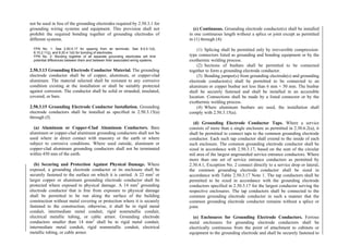 not be used in lieu of the grounding electrodes required by 2.50.3.1 for
grounding wiring systems and equipment. This provision shall not
prohibit the required bonding together of grounding electrodes of
different systems.
FPN No. 1: See 2.50.5.17 for spacing from air terminals. See 8.0.4.1(d),
8.10.2.11(j), and 8.20.4.1(d) for bonding of electrodes.
FPN No. 2: Bonding together of all separate grounding electrodes will limit
potential differences between them and between their associated wiring systems.
2.50.3.13 Grounding Electrode Conductor Material. The grounding
electrode conductor shall be of copper, aluminum, or copper-clad
aluminum. The material selected shall be resistant to any corrosive
condition existing at the installation or shall be suitably protected
against corrosion. The conductor shall be solid or stranded, insulated,
covered, or bare.
2.50.3.15 Grounding Electrode Conductor Installation. Grounding
electrode conductors shall be installed as specified in 2.50.3.15(a)
through (f).
(a) Aluminum or Copper-Clad Aluminum Conductors. Bare
aluminum or copper-clad aluminum grounding conductors shall not be
used where in direct contact with masonry or the earth or where
subject to corrosive conditions. Where used outside, aluminum or
copper-clad aluminum grounding conductors shall not be terminated
within 450 mm of the earth.
(b) Securing and Protection Against Physical Damage. Where
exposed, a grounding electrode conductor or its enclosure shall be
securely fastened to the surface on which it is carried. A 22 mm2
or
larger copper or aluminum grounding electrode conductor shall be
protected where exposed to physical damage. A 14 mm2
grounding
electrode conductor that is free from exposure to physical damage
shall be permitted to be run along the surface of the building
construction without metal covering or protection where it is securely
fastened to the construction; otherwise, it shall be in rigid metal
conduit, intermediate metal conduit, rigid nonmetallic conduit,
electrical metallic tubing, or cable armor. Grounding electrode
conductors smaller than 14 mm2
shall be in rigid metal conduit,
intermediate metal conduit, rigid nonmetallic conduit, electrical
metallic tubing, or cable armor.
(c) Continuous. Grounding electrode conductor(s) shall be installed
in one continuous length without a splice or joint except as permitted
in (1) through (4):
(1) Splicing shall be permitted only by irreversible compression-
type connectors listed as grounding and bonding equipment or by the
exothermic welding process.
(2) Sections of busbars shall be permitted to be connected
together to form a grounding electrode conductor.
(3) Bonding jumper(s) from grounding electrode(s) and grounding
electrode conductor(s) shall be permitted to be connected to an
aluminum or copper busbar not less than 6 mm × 50 mm. The busbar
shall be securely fastened and shall be installed in an accessible
location. Connections shall be made by a listed connector or by the
exothermic welding process.
(4) Where aluminum busbars are used, the installation shall
comply with 2.50.3.15(a).
(d) Grounding Electrode Conductor Taps. Where a service
consists of more than a single enclosure as permitted in 2.30.6.2(a), it
shall be permitted to connect taps to the common grounding electrode
conductor. Each such tap conductor shall extend to the inside of each
such enclosure. The common grounding electrode conductor shall be
sized in accordance with 2.50.3.17, based on the sum of the circular
mil area of the largest ungrounded service entrance conductors. Where
more than one set of service entrance conductors as permitted by
2.30.4.1, Exception No. 2 connect directly to a service drop or lateral,
the common grounding electrode conductor shall be sized in
accordance with Table 2.50.3.17 Note 1. The tap conductors shall be
permitted to be sized in accordance with the grounding electrode
conductors specified in 2.50.3.17 for the largest conductor serving the
respective enclosures. The tap conductors shall be connected to the
common grounding electrode conductor in such a manner that the
common grounding electrode conductor remains without a splice or
joint.
(e) Enclosures for Grounding Electrode Conductors. Ferrous
metal enclosures for grounding electrode conductors shall be
electrically continuous from the point of attachment to cabinets or
equipment to the grounding electrode and shall be securely fastened to
 