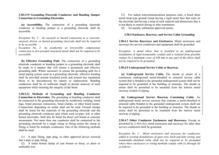 2.50.3.19 Grounding Electrode Conductor and Bonding Jumper
Connection to Grounding Electrodes.
(a) Accessibility. The connection of a grounding electrode
conductor or bonding jumper to a grounding electrode shall be
accessible.
Exception No. 1: An encased or buried connection to a concrete-
encased, driven, or buried grounding electrode shall not be required
to be accessible.
Exception No. 2: An exothermic or irreversible compression
connection to fire-proofed structural metal shall not be required to be
accessible.
(b) Effective Grounding Path. The connection of a grounding
electrode conductor or bonding jumper to a grounding electrode shall
be made in a manner that will ensure a permanent and effective
grounding path. Where necessary to ensure the grounding path for a
metal piping system used as a grounding electrode, effective bonding
shall be provided around insulated joints and around any equipment
likely to be disconnected for repairs or replacement. Bonding
conductors shall be of sufficient length to permit removal of such
equipment while retaining the integrity of the bond.
2.50.3.21 Methods of Grounding and Bonding Conductor
Connection to Electrodes. The grounding or bonding conductor shall
be connected to the grounding electrode by exothermic welding, listed
lugs, listed pressure connectors, listed clamps, or other listed means.
Connections depending on solder shall not be used. Ground clamps
shall be listed for the materials of the grounding electrode and the
grounding electrode conductor and, where used on pipe, rod, or other
buried electrodes, shall also be listed for direct soil burial or concrete
encasement. Not more than one conductor shall be connected to the
grounding electrode by a single clamp or fitting unless the clamp or
fitting is listed for multiple conductors. One of the following methods
shall be used:
(1) A pipe fitting, pipe plug, or other approved device screwed
into a pipe or pipe fitting
(2) A listed bolted clamp of cast bronze or brass, or plain or
malleable iron
(3) For indoor telecommunications purposes only, a listed sheet
metal strap-type ground clamp having a rigid metal base that seats on
the electrode and having a strap of such material and dimensions that it
is not likely to stretch during or after installation
(4) An equally substantial approved means
2.50.4 Enclosure, Raceway, and Service Cable Grounding
2.50.4.1 Service Raceways and Enclosures. Metal enclosures and
raceways for service conductors and equipment shall be grounded.
Exception: A metal elbow that is installed in an underground
installation of rigid nonmetallic conduit and is isolated from possible
contact by a minimum cover of 450 mm to any part of the elbow shall
not be required to be grounded.
2.50.4.5 Underground Service Cable or Raceway.
(a) Underground Service Cable. The sheath or armor of a
continuous underground metal-sheathed or armored service cable
system that is bonded to the grounded underground system shall not be
required to be grounded at the building or structure. The sheath or
armor shall be permitted to be insulated from the interior metal
raceway conduit or piping.
(b) Underground Service Raceway Containing Cable. An
underground metal service raceway that contains a metal-sheathed or
armored cable bonded to the grounded underground system shall not
be required to be grounded at the building or structure. The sheath or
armor shall be permitted to be insulated from the interior metal
raceway or piping.
2.50.4.7 Other Conductor Enclosures and Raceways. Except as
permitted by 2.50.6.3(i), metal enclosures and raceways for other than
service conductors shall be grounded.
Exception No. 1: Metal enclosures and raceways for conductors
added to existing installations of open wire, knob and tube wiring, and
nonmetallic-sheathed cable shall not be required to be grounded
where these enclosures or wiring methods comply with (1) through (4)
as follows:
 