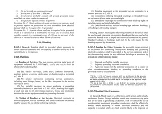 (1) Do not provide an equipment ground
(2) Are in runs of less than 7 600 mm
(3) Are free from probable contact with ground, grounded metal,
metal lath, or other conductive material
(4) Are guarded against contact by persons
Exception No. 2: Short sections of metal enclosures or raceways used
to provide support or protection of cable assemblies from physical
damage shall not be required to be grounded.
Exception No. 3: A metal elbow shall not be required to be grounded
where it is installed in a nonmetallic raceway and is isolated from
possible contact by a minimum cover of 450 mm to any part of the
elbow or is encased in not less than 50 mm of concrete.
2.50.5 Bonding
2.50.5.1 General. Bonding shall be provided where necessary to
ensure electrical continuity and the capacity to conduct safely any fault
current likely to be imposed.
2.50.5.3 Services.
(a) Bonding of Services. The non–current-carrying metal parts of
equipment indicated in 2.50.5.3(a)(1), (a)(2), and (a)(3) shall be
effectively bonded together.
(1) The service raceways, cable trays, cablebus framework,
auxiliary gutters, or service cable armor or sheath except as permitted
in 2.50.4.5.
(2) All service enclosures containing service conductors,
including meter fittings, boxes, or the like, interposed in the service
raceway or armor.
(3) Any metallic raceway or armor enclosing a grounding
electrode conductor as specified in 2.50.3.15(b). Bonding shall apply
at each end and to all intervening raceways, boxes, and enclosures
between the service equipment and the grounding electrode.
(b) Method of Bonding at the Service. Electrical continuity at
service equipment, service raceways, and service conductor enclosures
shall be ensured by one of the following methods:
(1) Bonding equipment to the grounded service conductor in a
manner provided in 2.50.1.8
(2) Connections utilizing threaded couplings or threaded bosses
on enclosures where made up wrenchtight
(3) Threadless couplings and connectors where made up tight for
metal raceways and metal-clad cables
(4) Other listed devices, such as bonding-type locknuts, bushings,
or bushings with bonding jumpers
Bonding jumpers meeting the other requirements of this article shall
be used around concentric or eccentric knockouts that are punched or
otherwise formed so as to impair the electrical connection to ground.
Standard locknuts or bushings shall not be the sole means for the
bonding required by this section.
2.50.5.5 Bonding for Other Systems. An accessible means external
to enclosures for connecting intersystem bonding and grounding
electrode conductors shall be provided at the service equipment and at
the disconnecting means for any additional buildings or structures by
at least one of the following means:
(1) Exposed nonflexible metallic raceways
(2) Exposed grounding electrode conductor
(3) Approved means for the external connection of a copper or
other corrosion-resistant bonding or grounding conductor to the
grounded raceway or equipment
FPN No. 1: A 14 mm
2
copper conductor with one end bonded to the grounded
nonflexible metallic raceway or equipment and with 150 mm or more of the other
end made accessible on the outside wall is an example of the approved means
covered in 2.50.5.5(3).
FPN No. 2: See 8.0.4.1, 8.10.2.11, and 8.20.4.1 for bonding and grounding
requirements for communications circuits, radio and television equipment, and
CATV circuits.
2.50.5.7 Bonding Other Enclosures.
(a) General. Metal raceways, cable trays, cable armor, cable sheath,
enclosures, frames, fittings, and other metal non–current-carrying parts
that are to serve as grounding conductors, with or without the use of
supplementary equipment grounding conductors, shall be effectively
bonded where necessary to ensure electrical continuity and the
capacity to conduct safely any fault current likely to be imposed on
 