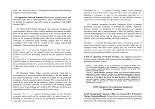 with 2.50.3.15(a), (b), and (e). The points of attachment of the bonding
jumper(s) shall be accessible.
(d) Separately Derived Systems. Metal water piping systems and
structural metal that is interconnected to form a building frame shall
be bonded to separately derived systems in accordance with (d)(1)
through (d)(3).
(1) Metal Water Piping System(s). The grounded conductor of
each separately derived system shall be bonded to the nearest available
point of the metal water piping system(s) in the area served by each
separately derived system. This connection shall be made at the same
point on the separately derived system where the grounding electrode
conductor is connected. Each bonding jumper shall be sized in
accordance with Table 2.50.3.17 based on the largest ungrounded
conductor of the separately derived system.
Exception No. 1: A separate bonding jumper to the metal water
piping system shall not be required where the metal water piping
system is used as the grounding electrode for the separately derived
system.
Exception No. 2: A separate water piping bonding jumper shall not be
required where the metal frame of a building or structure is used as
the grounding electrode for a separately derived system and is bonded
to the metal water piping in the area served by the separately derived
system.
(2) Structural Metal. Where exposed structural metal that is
interconnected to form the building frame exists in the area served by
the separately derived system, it shall be bonded to the grounded
conductor of each separately derived system. This connection shall be
made at the same point on the separately derived system where the
grounding electrode conductor is connected. Each bonding jumper
shall be sized in accordance with Table 2.50.3.17 based on the largest
ungrounded conductor of the separately derived system.
Exception No. 1: A separate bonding jumper to the building
structural metal shall not be required where the metal frame of a
building or structure is used as the grounding electrode for the
separately derived system.
Exception No. 2: A separate bonding jumper to the building
structural metal shall not be required where the water piping of a
building or structure is used as the grounding electrode for a
separately derived system and is bonded to the building structural
metal in the area served by the separately derived system.
(3) Common Grounding Electrode Conductor. Where a common
grounding electrode conductor is installed for multiple separately
derived systems as permitted by 2.50.2.11(a)(4), and exposed
structural metal that is interconnected to form the building frame or
interior metal piping exists in the area served by the separately derived
system, the metal piping and the structural metal member shall be
bonded to the common grounding electrode conductor.
Exception: A separate bonding jumper from each derived system to
metal water piping and to structural metal members shall not be
required where the metal water piping and the structural metal
members in the area served by the separately derived system are
bonded to the common grounding electrode conductor.
2.50.5.17 Lightning Protection Systems. The lightning protection
system ground terminals shall be bonded to the building or structure
grounding electrode system.
FPN No. 1: See 2.50.3.11 for use of air terminals. For further information, see
NFPA 780-2004, Standard for the Installation of Lightning Protection Systems,
which contains detailed information on grounding, bonding, and spacing from
lightning protection systems.
FPN No. 2: Metal raceways, enclosures, frames, and other non–current-carrying
metal parts of electric equipment installed on a building equipped with a lightning
protection system may require bonding or spacing from the lightning protection
conductors in accordance with NFPA 780-2004, Standard for the Installation of
Lightning Protection Systems. Separation from lightning protection conductors is
typically 1 800 mm through air or 900 mm through dense materials such as
concrete, brick, or wood.
2.50.6 Equipment Grounding and Equipment
Grounding Conductors
2.50.6.1 Equipment Fastened in Place or Connected by Permanent
Wiring Methods (Fixed). Exposed non–current-carrying metal parts
of fixed equipment likely to become energized shall be grounded
under any of the following conditions:
 