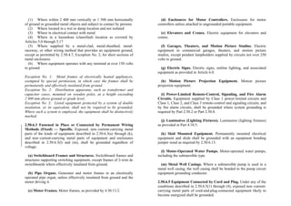 (1) Where within 2 400 mm vertically or 1 500 mm horizontally
of ground or grounded metal objects and subject to contact by persons
(2) Where located in a wet or damp location and not isolated
(3) Where in electrical contact with metal
(4) Where in a hazardous (classified) location as covered by
Articles 5.0 through 5.17
(5) Where supplied by a metal-clad, metal-sheathed, metal-
raceway, or other wiring method that provides an equipment ground,
except as permitted by 2.50.4.7, Exception No. 2, for short sections of
metal enclosures
(6) Where equipment operates with any terminal at over 150 volts
to ground
Exception No. 1: Metal frames of electrically heated appliances,
exempted by special permission, in which case the frames shall be
permanently and effectively insulated from ground.
Exception No. 2: Distribution apparatus, such as transformer and
capacitor cases, mounted on wooden poles, at a height exceeding
2 400 mm above ground or grade level.
Exception No. 3: Listed equipment protected by a system of double
insulation, or its equivalent, shall not be required to be grounded.
Where such a system is employed, the equipment shall be distinctively
marked.
2.50.6.3 Fastened in Place or Connected by Permanent Wiring
Methods (Fixed) — Specific. Exposed, non–current-carrying metal
parts of the kinds of equipment described in 2.50.6.3(a) through (k),
and non–current-carrying metal parts of equipment and enclosures
described in 2.50.6.3(l) and (m), shall be grounded regardless of
voltage.
(a) Switchboard Frames and Structures. Switchboard frames and
structures supporting switching equipment, except frames of 2-wire dc
switchboards where effectively insulated from ground.
(b) Pipe Organs. Generator and motor frames in an electrically
operated pipe organ, unless effectively insulated from ground and the
motor driving it.
(c) Motor Frames. Motor frames, as provided by 4.30.13.2.
(d) Enclosures for Motor Controllers. Enclosures for motor
controllers unless attached to ungrounded portable equipment.
(e) Elevators and Cranes. Electric equipment for elevators and
cranes.
(f) Garages, Theaters, and Motion Picture Studios. Electric
equipment in commercial garages, theaters, and motion picture
studios, except pendant lampholders supplied by circuits not over 250
volts to ground.
(g) Electric Signs. Electric signs, outline lighting, and associated
equipment as provided in Article 6.0.
(h) Motion Picture Projection Equipment. Motion picture
projection equipment.
(i) Power-Limited Remote-Control, Signaling, and Fire Alarm
Circuits. Equipment supplied by Class 1 power-limited circuits and
Class 1, Class 2, and Class 3 remote-control and signaling circuits, and
by fire alarm circuits, shall be grounded where system grounding is
required by Part 2.50.2 or Part 2.50.8.
(j) Luminaires (Lighting Fixtures). Luminaires (lighting fixtures)
as provided in Part 4.10.5.
(k) Skid Mounted Equipment. Permanently mounted electrical
equipment and skids shall be grounded with an equipment bonding
jumper sized as required by 2.50.6.13.
(l) Motor-Operated Water Pumps. Motor-operated water pumps,
including the submersible type.
(m) Metal Well Casings. Where a submersible pump is used in a
metal well casing, the well casing shall be bonded to the pump circuit
equipment grounding conductor.
2.50.6.5 Equipment Connected by Cord and Plug. Under any of the
conditions described in 2.50.6.5(1) through (4), exposed non–current-
carrying metal parts of cord-and-plug-connected equipment likely to
become energized shall be grounded.
 
