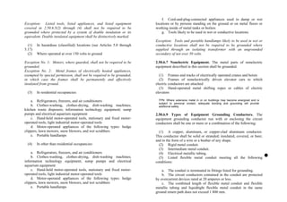 Exception: Listed tools, listed appliances, and listed equipment
covered in 2.50.6.5(2) through (4) shall not be required to be
grounded where protected by a system of double insulation or its
equivalent. Double insulated equipment shall be distinctively marked.
(1) In hazardous (classified) locations (see Articles 5.0 through
5.17)
(2) Where operated at over 150 volts to ground
Exception No. 1: Motors, where guarded, shall not be required to be
grounded.
Exception No. 2: Metal frames of electrically heated appliances,
exempted by special permission, shall not be required to be grounded,
in which case the frames shall be permanently and effectively
insulated from ground.
(3) In residential occupancies:
a. Refrigerators, freezers, and air conditioners
b. Clothes-washing, clothes-drying, dish-washing machines;
kitchen waste disposers; information technology equipment; sump
pumps and electrical aquarium equipment
c. Hand-held motor-operated tools, stationary and fixed motor-
operated tools, light industrial motor-operated tools
d. Motor-operated appliances of the following types: hedge
clippers, lawn mowers, snow blowers, and wet scrubbers
e. Portable handlamps
(4) In other than residential occupancies:
a. Refrigerators, freezers, and air conditioners
b. Clothes-washing, clothes-drying, dish-washing machines;
information technology equipment; sump pumps and electrical
aquarium equipment
c. Hand-held motor-operated tools, stationary and fixed motor-
operated tools, light industrial motor-operated tools
d. Motor-operated appliances of the following types: hedge
clippers, lawn mowers, snow blowers, and wet scrubbers
e. Portable handlamps
f. Cord-and-plug-connected appliances used in damp or wet
locations or by persons standing on the ground or on metal floors or
working inside of metal tanks or boilers
g. Tools likely to be used in wet or conductive locations
Exception: Tools and portable handlamps likely to be used in wet or
conductive locations shall not be required to be grounded where
supplied through an isolating transformer with an ungrounded
secondary of not over 50 volts.
2.50.6.7 Nonelectric Equipment. The metal parts of nonelectric
equipment described in this section shall be grounded.
(1) Frames and tracks of electrically operated cranes and hoists
(2) Frames of nonelectrically driven elevator cars to which
electric conductors are attached
(3) Hand-operated metal shifting ropes or cables of electric
elevators
FPN: Where extensive metal in or on buildings may become energized and is
subject to personal contact, adequate bonding and grounding will provide
additional safety.
2.50.6.9 Types of Equipment Grounding Conductors. The
equipment grounding conductor run with or enclosing the circuit
conductors shall be one or more or a combination of the following:
(1) A copper, aluminum, or copper-clad aluminum conductor.
This conductor shall be solid or stranded; insulated, covered, or bare;
and in the form of a wire or a busbar of any shape.
(2) Rigid metal conduit.
(3) Intermediate metal conduit.
(4) Electrical metallic tubing.
(5) Listed flexible metal conduit meeting all the following
conditions:
a. The conduit is terminated in fittings listed for grounding.
b. The circuit conductors contained in the conduit are protected
by overcurrent devices rated at 20 amperes or less.
c. The combined length of flexible metal conduit and flexible
metallic tubing and liquidtight flexible metal conduit in the same
ground return path does not exceed 1 800 mm.
 