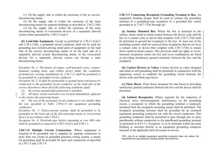 (1) On the supply side or within the enclosure of the ac service-
disconnecting means
(2) On the supply side or within the enclosure of the main
disconnecting means for separate buildings as provided in 2.50.2.13(b)
(3) On the supply side or within the enclosure of the main
disconnecting means or overcurrent devices of a separately derived
system where permitted by 2.50.2.11(a)(1)
(b) Load-Side Equipment. Except as permitted in 2.50.2.11(a)(1)
and 2.50.2.13(b), a grounded circuit conductor shall not be used for
grounding non–current-carrying metal parts of equipment on the load
side of the service disconnecting means or on the load side of a
separately derived system disconnecting means or the overcurrent
devices for a separately derived system not having a main
disconnecting means.
Exception No. 1: The frames of ranges, wall-mounted ovens, counter-
mounted cooking units, and clothes dryers under the conditions
permitted for existing installations by 2.50.7.11 shall be permitted to
be grounded by a grounded circuit conductor.
Exception No. 2: It shall be permissible to ground meter enclosures by
connection to the grounded circuit conductor on the load side of the
service disconnect where all of the following conditions apply:
(1) No service ground-fault protection is installed.
(2) All meter socket enclosures are located immediately adjacent
to the service disconnecting means.
(3) The size of the grounded circuit conductor is not smaller than
the size specified in Table 2.50.6.13 for equipment grounding
conductors.
Exception No. 3: Direct-current systems shall be permitted to be
grounded on the load side of the disconnecting means or overcurrent
device in accordance with 2.50.8.5.
Exception No. 4: Electrode-type boilers operating at over 600 volts
shall be grounded as required in 4.90.5.3(e)(1) and 4.90.5.5.
2.50.7.15 Multiple Circuit Connections. Where equipment is
required to be grounded and is supplied by separate connection to
more than one circuit or grounded premises wiring system, a means
for grounding shall be provided for each such connection as specified
in 2.50.7.5 and 2.50.7.9.
2.50.7.17 Connecting Receptacle Grounding Terminal to Box. An
equipment bonding jumper shall be used to connect the grounding
terminal of a grounding-type receptacle to a grounded box unless
grounded as in 2.50.7.17(a) through (d).
(a) Surface Mounted Box. Where the box is mounted on the
surface, direct metal-to-metal contact between the device yoke and the
box or a contact yoke or device that complies with 2.50.7.17(b) shall
be permitted to ground the receptacle to the box. At least one of the
insulating washers shall be removed from receptacles that do not have
a contact yoke or device that complies with 2.50.7.17(b) to ensure
direct metal-to-metal contact. This provision shall not apply to cover-
mounted receptacles unless the box and cover combination are listed
as providing satisfactory ground continuity between the box and the
receptacle.
(b) Contact Devices or Yokes. Contact devices or yokes designed
and listed as self-grounding shall be permitted in conjunction with the
supporting screws to establish the grounding circuit between the
device yoke and flush-type boxes.
(c) Floor Boxes. Floor boxes designed for and listed as providing
satisfactory ground continuity between the box and the device shall be
permitted.
(d) Isolated Receptacles. Where required for the reduction of
electrical noise (electromagnetic interference) on the grounding
circuit, a receptacle in which the grounding terminal is purposely
insulated from the receptacle mounting means shall be permitted. The
receptacle grounding terminal shall be grounded by an insulated
equipment grounding conductor run with the circuit conductors. This
grounding conductor shall be permitted to pass through one or more
panelboards without connection to the panelboard grounding terminal
as permitted in 4.8.3.11, Exception, so as to terminate within the same
building or structure directly at an equipment grounding conductor
terminal of the applicable derived system or service.
FPN: Use of an isolated equipment grounding conductor does not relieve the
requirement for grounding the raceway system and outlet box.
 