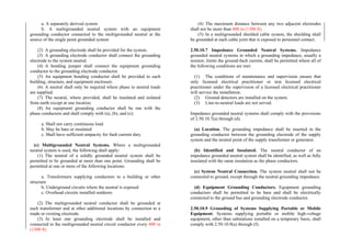 a. A separately derived system
b. A multigrounded neutral system with an equipment
grounding conductor connected to the multigrounded neutral at the
source of the single point grounded system
(2) A grounding electrode shall be provided for the system.
(3) A grounding electrode conductor shall connect the grounding
electrode to the system neutral.
(4) A bonding jumper shall connect the equipment grounding
conductor to the grounding electrode conductor.
(5) An equipment bonding conductor shall be provided to each
building, structure, and equipment enclosure.
(6) A neutral shall only be required where phase to neutral loads
are supplied.
(7) The neutral, where provided, shall be insulated and isolated
from earth except at one location.
(8) An equipment grounding conductor shall be run with the
phase conductors and shall comply with (a), (b), and (c):
a. Shall not carry continuous load
b. May be bare or insulated
c. Shall have sufficient ampacity for fault current duty
(c) Multigrounded Neutral Systems. Where a multigrounded
neutral system is used, the following shall apply:
(1) The neutral of a solidly grounded neutral system shall be
permitted to be grounded at more than one point. Grounding shall be
permitted at one or more of the following locations:
a. Transformers supplying conductors to a building or other
structure
b. Underground circuits where the neutral is exposed
c. Overhead circuits installed outdoors
(2) The multigrounded neutral conductor shall be grounded at
each transformer and at other additional locations by connection to a
made or existing electrode.
(3) At least one grounding electrode shall be installed and
connected to the multigrounded neutral circuit conductor every 400 m
(1300 ft).
(4) The maximum distance between any two adjacent electrodes
shall not be more than 400 m (1300 ft).
(5) In a multigrounded shielded cable system, the shielding shall
be grounded at each cable joint that is exposed to personnel contact.
2.50.10.7 Impedance Grounded Neutral Systems. Impedance
grounded neutral systems in which a grounding impedance, usually a
resistor, limits the ground-fault current, shall be permitted where all of
the following conditions are met:
(1) The conditions of maintenance and supervision ensure that
only licensed electrical practitioner or non licensed electrical
practitioner under the supervision of a licensed electrical practitioner
will service the installation.
(2) Ground detectors are installed on the system.
(3) Line-to-neutral loads are not served.
Impedance grounded neutral systems shall comply with the provisions
of 2.50.10.7(a) through (d).
(a) Location. The grounding impedance shall be inserted in the
grounding conductor between the grounding electrode of the supply
system and the neutral point of the supply transformer or generator.
(b) Identified and Insulated. The neutral conductor of an
impedance grounded neutral system shall be identified, as well as fully
insulated with the same insulation as the phase conductors.
(c) System Neutral Connection. The system neutral shall not be
connected to ground, except through the neutral grounding impedance.
(d) Equipment Grounding Conductors. Equipment grounding
conductors shall be permitted to be bare and shall be electrically
connected to the ground bus and grounding electrode conductor.
2.50.10.9 Grounding of Systems Supplying Portable or Mobile
Equipment. Systems supplying portable or mobile high-voltage
equipment, other than substations installed on a temporary basis, shall
comply with 2.50.10.9(a) through (f).
 