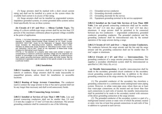 (3) Surge arresters shall be marked with a short circuit current
rating and shall not be installed at a point on the system where the
available fault current is in excess of that rating.
(4) Surge arresters shall not be installed on ungrounded systems,
impedance grounded systems, or corner grounded delta systems unless
listed specifically for use on these systems.
(b) Circuits of 1 kV and Over — Silicon Carbide Types. The
rating of a silicon carbide-type surge arrester shall be not less than 125
percent of the maximum continuous phase-to-ground voltage available
at the point of application.
FPN No. 1: For further information on surge arresters, see ANSI/IEEE C62.1-1989,
Standard for Gapped Silicon-Carbide Surge Arresters for AC Power Circuits;
ANSI/IEEE C62.2-1987, Guide for the Application of Gapped Silicon-Carbide
Surge Arresters for Alternating-Current Systems; ANSI/IEEE C62.11-1993,
Standard for Metal-Oxide Surge Arresters for Alternating-Current Power Circuits;
and ANSI/IEEE C62.22-1991, Guide for the Application of Metal-Oxide Surge
Arresters for Alternating-Current Systems.
FPN No. 2: The selection of a properly rated metal oxide arrester is based on
considerations of maximum continuous operating voltage and the magnitude and
duration of overvoltages at the arrester location as affected by phase-to-ground
faults, system grounding techniques, switching surges, and other causes. See the
manufacturer’s application rules for selection of the specific arrester to be used at
a particular location.
2.80.2 Installation
2.80.2.1 Location. Surge arresters shall be permitted to be located
indoors or outdoors. Surge arresters shall be made inaccessible to
unqualified persons, unless listed for installation in accessible
locations.
2.80.2.2 Routing of Surge Arrester Connections. The conductor
used to connect the surge arrester to line or bus and to ground shall not
be any longer than necessary and shall avoid unnecessary bends.
2.80.3 Connecting Surge Arresters
2.80.3.1 Installed at Services of Less Than 1 000 Volts. Line and
ground connecting conductors shall not be smaller than 2.0 mm2
(1.6 mm dia.) copper or 3.5 mm2
(2.0 mm dia.) aluminum. The arrester
grounding conductor shall be connected to one of the following:
(1) Grounded service conductor
(2) Grounding electrode conductor
(3) Grounding electrode for the service
(4) Equipment grounding terminal in the service equipment
2.80.3.2 Installed on the Load Side Services of Less Than 1000
Volts. Line and ground connecting conductors shall not be smaller
than 2.0 mm2
(1.6 mm dia.) copper or 3.5 mm2
(2.0 mm dia.)
aluminum. A surge arrester shall be permitted to be connected
between any two conductors — ungrounded conductor(s), grounded
conductor, grounding conductor. The grounded conductor and the
grounding conductor shall be interconnected only by the normal
operation of the surge arrester during a surge.
2.80.3.3 Circuits of 1 kV and Over — Surge-Arrester Conductors.
The conductor between the surge arrester and the line and the surge
arrester and the grounding connection shall not be smaller than 14
mm2
copper or aluminum.
2.80.3.4 Circuits of 1 kV and Over — Interconnections. The
grounding conductor of a surge arrester protecting a transformer that
supplies a secondary distribution system shall be interconnected as
specified in 2.80.3.4(a), (b), or (c).
(a) Metallic Interconnections. A metallic interconnection shall be
made to the secondary grounded circuit conductor or the secondary
circuit grounding conductor provided that, in addition to the direct
grounding connection at the surge arrester, the following occurs:
(1) The grounded conductor of the secondary has elsewhere a
grounding connection to a continuous metal underground water piping
system. However, in urban water-pipe areas where there are at least
four water-pipe connections on the neutral and not fewer than four
such connections in each mile of neutral, the metallic interconnection
shall be permitted to be made to the secondary neutral with omission
of the direct grounding connection at the surge arrester.
(2) The grounded conductor of the secondary system is a part of a
multiground neutral system or static wire of which the primary neutral
or static wire has at least four ground connections in each mile of line
in addition to a ground at each service.
 