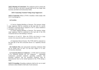 2.85.2.2 Routing of Connections. The conductors used to connect the
TVSS to the line or bus and to ground shall not be any longer than
necessary and shall avoid unnecessary bends.
2.85.3 Connecting Transient Voltage Surge Suppressors
2.85.3.1 Connection. Where a TVSS is installed, it shall comply with
2.85.3.1(a) through (c).
(a) Location.
(1) Service Supplied Building or Structure. The transient voltage
surge suppressor shall be connected on the load side of a service
disconnect overcurrent device required in 2.30.7.2, unless installed in
accordance with 2.30.6.13(8).
(2) Feeder Supplied Building or Structure. The transient voltage
surge suppressor shall be connected on the load side of the first
overcurrent device at the building or structure.
Exception to (1) and (2): Where the TVSS is also listed as a surge
arrester, the connection shall be as permitted by Article 2.80.
(3) Separately Derived System. The TVSS shall be connected on
the load side of the first overcurrent device in a separately derived
system.
(b) Conductor Size. Line and ground connecting conductors shall
not be smaller than 2.0 mm2
(1.6 mm dia.) copper or 3.5 mm2
(2.0 mm dia.) aluminum.
(c) Connection Between Conductors. A TVSS shall be permitted
to be connected between any two conductors — ungrounded
conductor(s), grounded conductor, grounding conductor. The
grounded conductor and the grounding conductor shall be
interconnected only by the normal operation of the TVSS during a
surge.
2.85.3.5 Grounding. Grounding conductors shall not be run in metal
enclosures unless bonded to both ends of such enclosure.
 