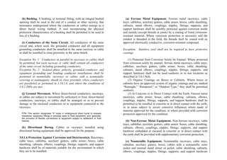 (h) Bushing. A bushing, or terminal fitting, with an integral bushed
opening shall be used at the end of a conduit or other raceway that
terminates underground where the conductors or cables emerge as a
direct burial wiring method. A seal incorporating the physical
protection characteristics of a bushing shall be permitted to be used in
lieu of a bushing.
(i) Conductors of the Same Circuit. All conductors of the same
circuit and, where used, the grounded conductor and all equipment
grounding conductors shall be installed in the same raceway or cable
or shall be installed in close proximity in the same trench.
Exception No. 1: Conductors in parallel in raceways or cables shall
be permitted, but each raceway or cable shall contain all conductors
of the same circuit including grounding conductors.
Exception No. 2: Isolated phase, polarity, grounded conductor, and
equipment grounding and bonding conductor installations shall be
permitted in nonmetallic raceways or cables with a nonmetallic
covering or nonmagnetic sheath in close proximity where conductors
are paralleled as permitted in 3.10.1.4, and where the conditions of
3.0.1.20(b) are met.
(j) Ground Movement. Where direct-buried conductors, raceways,
or cables are subject to movement by settlement or frost, direct-buried
conductors, raceways, or cables shall be arranged so as to prevent
damage to the enclosed conductors or to equipment connected to the
raceways.
FPN: This section recognizes “S” loops in underground direct burial to raceway
transitions, expansion fittings in raceway risers to fixed equipment, and, generally,
the provision of flexible connections to equipment subject to settlement or frost
heaves.
(k) Directional Boring. Cables or raceways installed using
directional boring equipment shall be approved for the purpose.
3.0.1.6 Protection Against Corrosion and Deterioration. Raceways,
cable trays, cablebus, auxiliary gutters, cable armor, boxes, cable
sheathing, cabinets, elbows, couplings, fittings, supports, and support
hardware shall be of materials suitable for the environment in which
they are to be installed.
(a) Ferrous Metal Equipment. Ferrous metal raceways, cable
trays, cablebus, auxiliary gutters, cable armor, boxes, cable sheathing,
cabinets, metal elbows, couplings, nipples, fittings, supports, and
support hardware shall be suitably protected against corrosion inside
and outside (except threads at joints) by a coating of listed corrosion-
resistant material. Where corrosion protection is necessary and the
conduit is threaded in the field, the threads shall be coated with an
approved electrically conductive, corrosion-resistant compound.
Exception: Stainless steel shall not be required to have protective
coatings.
(1) Protected from Corrosion Solely by Enamel. Where protected
from corrosion solely by enamel, ferrous metal raceways, cable trays,
cablebus, auxiliary gutters, cable armor, boxes, cable sheathing,
cabinets, metal elbows, couplings, nipples, fittings, supports, and
support hardware shall not be used outdoors or in wet locations as
described in 3.0.1.6(d).
(2) Organic Coatings on Boxes or Cabinets. Where boxes or
cabinets have an approved system of organic coatings and are marked
“Raintight,” “Rainproof,” or “Outdoor Type,” they shall be permitted
outdoors.
(3) In Concrete or in Direct Contact with the Earth. Ferrous metal
raceways, cable armor, boxes, cable sheathing, cabinets, elbows,
couplings, nipples, fittings, supports, and support hardware shall be
permitted to be installed in concrete or in direct contact with the earth,
or in areas subject to severe corrosive influences where made of
material approved for the condition, or where provided with corrosion
protection approved for the condition.
(b) Non-Ferrous Metal Equipment. Non-ferrous raceways, cable
trays, cablebus, auxiliary gutters, cable armor, boxes, cable sheathing,
cabinets, elbows, couplings, nipples, fittings, supports, and support
hardware embedded or encased in concrete or in direct contact with
the earth shall be provided with supplementary corrosion protection.
(c) Nonmetallic Equipment. Nonmetallic raceways, cable trays,
cablebus, auxiliary gutters, boxes, cables with a nonmetallic outer
jacket and internal metal armor or jacket, cable sheathing, cabinets,
elbows, couplings, nipples, fittings, supports, and support hardware
 