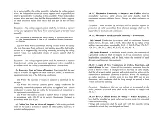 to, or supported by, the ceiling assembly, including the ceiling support
wires. An independent means of secure support shall be provided and
shall be permitted to be attached to the assembly. Where independent
support wires are used, they shall be distinguishable by color, tagging,
or other effective means from those that are part of the fire-rated
design.
Exception: The ceiling support system shall be permitted to support
wiring and equipment that have been tested as part of the fire-rated
assembly.
FPN: One method of determining fire rating is testing in accordance with NFPA
251-1999, Standard Methods of Tests of Fire Endurance of Building Construction
and Materials.
(2) Non–Fire-Rated Assemblies. Wiring located within the cavity
of a non–fire-rated floor–ceiling or roof–ceiling assembly shall not be
secured to, or supported by, the ceiling assembly, including the ceiling
support wires. An independent means of secure support shall be
provided.
Exception: The ceiling support system shall be permitted to support
branch-circuit wiring and associated equipment where installed in
accordance with the ceiling system manufacturer’s instructions.
(b) Raceways Used as Means of Support. Raceways shall be used
only as a means of support for other raceways, cables, or nonelectric
equipment under any of the following conditions:
(1) Where the raceway or means of support is identified for the
purpose
(2) Where the raceway contains power supply conductors for
electrically controlled equipment and is used to support Class 2 circuit
conductors or cables that are solely for the purpose of connection to
the equipment control circuits
(3) Where the raceway is used to support boxes or conduit bodies
in accordance with 3.14.2.9 or to support luminaires (fixtures) in
accordance with 4.10.4.2(f)
(c) Cables Not Used as Means of Support. Cable wiring methods
shall not be used as a means of support for other cables, raceways, or
nonelectrical equipment.
3.0.1.12 Mechanical Continuity — Raceways and Cables. Metal or
nonmetallic raceways, cable armors, and cable sheaths shall be
continuous between cabinets, boxes, fittings, or other enclosures or
outlets.
Exception: Short sections of raceways used to provide support or
protection of cable assemblies from physical damage shall not be
required to be mechanically continuous.
3.0.1.13 Mechanical and Electrical Continuity — Conductors.
(a) General. Conductors in raceways shall be continuous between
outlets, boxes, devices, and so forth. There shall be no splice or tap
within a raceway unless permitted by 3.0.1.15; 3.68.2.47(a); 3.76.2.47;
3.78.2.47; 3.84.2.47; 3.86.2.47; 3.88.2.47; or 3.90.1.6.
(b) Device Removal. In multiwire branch circuits, the continuity of
a grounded conductor shall not depend on device connections such as
lampholders, receptacles, and so forth, where the removal of such
devices would interrupt the continuity.
3.0.1.14 Length of Free Conductors at Outlets, Junctions, and
Switch Points. At least 150 mm of free conductor, measured from the
point in the box where it emerges from its raceway or cable sheath,
shall be left at each outlet, junction, and switch point for splices or the
connection of luminaires (fixtures) or devices. Where the opening to
an outlet, junction, or switch point is less than 200 mm in any
dimension, each conductor shall be long enough to extend at least
75 mm outside the opening.
Exception: Conductors that are not spliced or terminated at the
outlet, junction, or switch point shall not be required to comply with
3.0.1.14.
3.0.1.15 Boxes, Conduit Bodies, or Fittings — Where Required. A
box shall be installed at each outlet and switch point for concealed
knob-and-tube wiring.
Fittings and connectors shall be used only with the specific wiring
methods for which they are designed and listed.
 