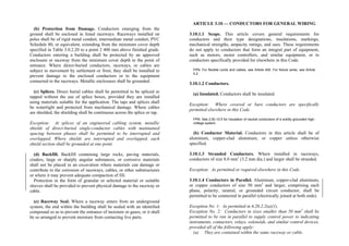 (b) Protection from Damage. Conductors emerging from the
ground shall be enclosed in listed raceways. Raceways installed on
poles shall be of rigid metal conduit, intermediate metal conduit, PVC
Schedule 80, or equivalent, extending from the minimum cover depth
specified in Table 3.0.2.20 to a point 2 400 mm above finished grade.
Conductors entering a building shall be protected by an approved
enclosure or raceway from the minimum cover depth to the point of
entrance. Where direct-buried conductors, raceways, or cables are
subject to movement by settlement or frost, they shall be installed to
prevent damage to the enclosed conductors or to the equipment
connected to the raceways. Metallic enclosures shall be grounded.
(c) Splices. Direct burial cables shall be permitted to be spliced or
tapped without the use of splice boxes, provided they are installed
using materials suitable for the application. The taps and splices shall
be watertight and protected from mechanical damage. Where cables
are shielded, the shielding shall be continuous across the splice or tap.
Exception: At splices of an engineered cabling system, metallic
shields of direct-buried single-conductor cables with maintained
spacing between phases shall be permitted to be interrupted and
overlapped. Where shields are interrupted and overlapped, each
shield section shall be grounded at one point.
(d) Backfill. Backfill containing large rocks, paving materials,
cinders, large or sharply angular substances, or corrosive materials
shall not be placed in an excavation where materials can damage or
contribute to the corrosion of raceways, cables, or other substructures
or where it may prevent adequate compaction of fill.
Protection in the form of granular or selected material or suitable
sleeves shall be provided to prevent physical damage to the raceway or
cable.
(e) Raceway Seal. Where a raceway enters from an underground
system, the end within the building shall be sealed with an identified
compound so as to prevent the entrance of moisture or gases, or it shall
be so arranged to prevent moisture from contacting live parts.
ARTICLE 3.10 — CONDUCTORS FOR GENERAL WIRING
3.10.1.1 Scope. This article covers general requirements for
conductors and their type designations, insulations, markings,
mechanical strengths, ampacity ratings, and uses. These requirements
do not apply to conductors that form an integral part of equipment,
such as motors, motor controllers, and similar equipment, or to
conductors specifically provided for elsewhere in this Code.
FPN: For flexible cords and cables, see Article 400. For fixture wires, see Article
4.2.
3.10.1.2 Conductors.
(a) Insulated. Conductors shall be insulated.
Exception: Where covered or bare conductors are specifically
permitted elsewhere in this Code.
FPN: See 2.50.10.5 for insulation of neutral conductors of a solidly grounded high-
voltage system.
(b) Conductor Material. Conductors in this article shall be of
aluminum, copper-clad aluminum, or copper unless otherwise
specified.
3.10.1.3 Stranded Conductors. Where installed in raceways,
conductors of size 8.0 mm2
(3.2 mm dia.) and larger shall be stranded.
Exception: As permitted or required elsewhere in this Code.
3.10.1.4 Conductors in Parallel. Aluminum, copper-clad aluminum,
or copper conductors of size 50 mm2
and larger, comprising each
phase, polarity, neutral, or grounded circuit conductor, shall be
permitted to be connected in parallel (electrically joined at both ends).
Exception No. 1: As permitted in 6.20.2.2(a)(1).
Exception No. 2: Conductors in sizes smaller than 50 mm2
shall be
permitted to be run in parallel to supply control power to indicating
instruments, contactors, relays, solenoids, and similar control devices,
provided all of the following apply:
(a) They are contained within the same raceway or cable.
 