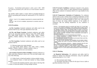 Exception: Nonshielded multiconductor cables rated 2 001– 5000
volts shall be permitted if the cable has an overall metallic sheath or
armor.
The metallic shield, sheath, or armor shall be grounded through an
effective grounding path meeting the requirements of 2.50.1.4(a)(5) or
(b)(4).
FPN No. 1: See 3.0.1.5 for installation requirements for conductors rated 600 volts
or less.
FPN No. 2: See 3.0.2.20 for installation requirements for conductors rated over
600 volts.
3.10.1.8 Locations.
(a) Dry Locations. Insulated conductors and cables used in dry
locations shall be any of the types identified in this Code.
(b) Dry and Damp Locations. Insulated conductors and cables
used in dry and damp locations shall be Types FEP, FEPB, MTW,
PFA, RHH, RHW, RHW-2, SA, THHN, THW, THW-2, THHW,
THHW-2, THWN, THWN-2, TW, XHH, XHHW, XHHW-2, Z, or
ZW.
(c) Wet Locations. Insulated conductors and cables used in wet
locations shall be
(1) Moisture-impervious metal-sheathed;
(2) Types MTW, RHW, RHW-2, TW, THW, THW-2, THHW,
THHW-2, THWN, THWN-2, XHHW, XHHW-2, ZW; or
(3) Of a type listed for use in wet locations.
(d) Locations Exposed to Direct Sunlight. Insulated conductors or
cables used where exposed to direct rays of the sun shall comply with
one of the following:
(1) Cables listed, or listed and marked, as being sunlight resistant
(2) Conductors listed, or listed and marked, as being sunlight
resistant
(3) Covered with insulating material, such as tape or sleeving, that
is listed, or listed and marked, as being sunlight resistant
3.10.1.9 Corrosive Conditions. Conductors exposed to oils, greases,
vapors, gases, fumes, liquids, or other substances having a deleterious
effect on the conductor or insulation shall be of a type suitable for the
application.
3.10.1.10 Temperature Limitation of Conductors. No conductor
shall be used in such a manner that its operating temperature exceeds
that designated for the type of insulated conductor involved. In no case
shall conductors be associated together in such a way, with respect to
type of circuit, the wiring method employed, or the number of
conductors, that the limiting temperature of any conductor is
exceeded.
FPN No. 1: The temperature rating of a conductor (see Table 3.10.1.13 and Table
3.10.1.61) is the maximum temperature, at any location along its length, that the
conductor can withstand over a prolonged time period without serious degradation.
The allowable ampacity tables, the ampacity tables of Article 3.10 and the
ampacity tables of Annex B, the correction factors at the bottom of these tables,
and the notes to the tables provide guidance for coordinating conductor sizes,
types, allowable ampacities, ampacities, ambient temperatures, and number of
associated conductors.
The principal determinants of operating temperature are as follows:
(1) Ambient temperature — ambient temperature may vary along the
conductor length as well as from time to time.
(2) Heat generated internally in the conductor as the result of load current flow,
including fundamental and harmonic currents.
(3) The rate at which generated heat dissipates into the ambient medium.
Thermal insulation that covers or surrounds conductors affects the rate of heat
dissipation.
(4) Adjacent load-carrying conductors — adjacent conductors have the dual
effect of raising the ambient temperature and impeding heat dissipation.
FPN No. 2: Conductors installed in conduit exposed to direct sunlight in close
proximity to rooftops have been shown, under certain conditions, to experience a
temperature rise of 17°C (30°F) above ambient temperature on which the ampacity
is based.
3.10.1.11 Marking.
(a) Required Information. All conductors and cables shall be
marked to indicate the following information, using the applicable
method described in 3.10.1.11(b):
(1) The maximum rated voltage
(2) The proper type letter or letters for the type of wire or cable as
specified elsewhere in this Code
 