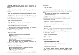 (f) Design Analysis. Design analysis shall be included on the
drawings or shall be submitted on separate sheets of standard size, and
shall show:
(1)Branch circuits, sub-feeders, feeders, busways, and service
entrance;
(2) Types, ratings, and trip settings of overload protective devices;
(3) Calculation of short circuit current for determining the
interrupting capacity of overurrent protection device for residential,
commercial, and industrial establishment;
(4) Calculation of voltage drops.
(g) One Line Diagram. One line diagram shall indicate:
(1) Lighting and Receptacle Outlet Loads;
a. Single line or schematics diagram of lighting and receptacles
panelboards showing mains and branch circuit rating;
b. Size of conductors for feeders.
(2) Motor Loads;
a. Rating in kilowatts/horsepower/kilovolt ampere
b. Full load current
c. Locked rotor current
d. Phase connection for 1-phase motor on a 3-phase system
e. Rated voltage
f. Type and size of wiring, indicating load in amperes
g. Electric motors shall be numbered consecutively to
correspond to their numbers in the layout
(3) Feeders and Subfeeders;
a. Identification and/or labeling of feeders and subfeeders
b. Size and type of wires and raceway
c. Protective devices and controls
d. The allowable ampacity of the conductor over the designed
load current in amperes expressed as a ratio and indicated along side
the conductor
(4) Load Center.
a. Identification and/or labeling of load center showing type and
rating of transformer, switches, circuit breaker and other related
devices
b. Incoming and outgoing feeders, type, size and voltage
c. Equipment grounding
1.3.2.2 Title Block. Title block or nameplate of plans and drawing
shall be a standard strip of 40 mm high at the bottom of the sheet.
It shall contain the following:
(a) Name and location of installation or project;
(b) Name, signature and address of owner/manager/operator;
(c) Title of sheet;
(d) Name, signature and seal of Professional Electrical Engineer
together with Professional Regulation Commission professional
license number and validity, Professional Tax Receipt Number, and
Tax Identification Number;
(e) Scale used, date drawn; and
(f) Sheet number.
1.3.2.3 Other Details.
(a) Exposed conductors shall show:
(1) Means of support and types of insulators; and
(2) Spacings and clearances.
(b) Auxiliary gutters, wireways, busways, cabinets, boxes,
metallic raceways, underground installations, other than specified
in the Code shall show:
 