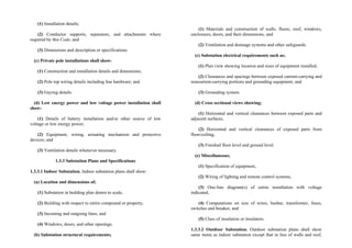 (1) Installation details;
(2) Conductor supports, separators, and attachments where
required by this Code; and
(3) Dimensions and description or specifications.
(c) Private pole installations shall show:
(1) Construction and installation details and dimensions;
(2) Pole top wiring details including line hardware; and
(3) Guying details.
(d) Low energy power and low voltage power installation shall
show:
(1) Details of battery installation and/or other source of low
voltage or low energy power;
(2) Equipment, wiring, actuating mechanism and protective
devices; and
(3) Ventilation details whenever necessary.
1.3.3 Substation Plans and Specifications
1.3.3.1 Indoor Substation. Indoor substation plans shall show:
(a) Location and dimensions of;
(1) Substation in building plan drawn to scale,
(2) Building with respect to entire compound or property,
(3) Incoming and outgoing lines, and
(4) Windows, doors, and other openings.
(b) Substation structural requirements;
(1) Materials and construction of walls, floors, roof, windows,
enclosures, doors, and their dimensions, and
(2) Ventilation and drainage systems and other safeguards.
(c) Substation electrical requirements such as;
(1) Plan view showing location and sizes of equipment installed,
(2) Clearances and spacings between exposed current-carrying and
noncurrent-carrying portions and grounding equipment, and
(3) Grounding system.
(d) Cross sectional views showing;
(1) Horizontal and vertical clearances between exposed parts and
adjacent surfaces,
(2) Horizontal and vertical clearances of exposed parts from
floor/ceiling,
(3) Finished floor level and ground level.
(e) Miscellaneous;
(1) Specification of equipment,
(2) Wiring of lighting and remote control systems,
(3) One-line diagram(s) of entire installation with voltage
indicated,
(4) Computations on size of wires, busbar, transformer, fuses,
switches and breaker, and
(5) Class of insulation or insulators.
1.3.3.2 Outdoor Substation. Outdoor substation plans shall show
same items as indoor substation except that in lieu of walls and roof,
 