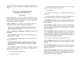 details of fence and supporting steel structure shall be shown in
accordance with the latest edition of the Philippine Electrical Code,
Part 2.
(5) Heating effects under normal conditions of use and also under
abnormal conditions likely to arise in service
(6) Arcing effects
ARTICLE 110 — REQUIREMENTS FOR
ELECTRICAL INSTALLATIONS (7) Classification by type, size, voltage, current capacity, and
specific use
1.10.1 General
(8) Other factors that contribute to the practical safeguarding of
persons using or likely to come in contact with the equipment
1.10.1.1 Scope. This article covers general requirements for the
examination and approval, installation and use, access to and spaces
about electrical conductors and equipment; enclosures intended for
personnel entry; and tunnel installations.
(b) Installation and Use. Listed or labeled equipment shall be
installed and used in accordance with any instructions included in the
listing or labeling.
1.10.1.2 Approval. The conductors and equipment required or
permitted by this Code shall be acceptable only if approved. 1.10.1.4 Voltages. Throughout this Code, the voltage considered shall
be that at which the circuit operates. The voltage rating of electrical
equipment shall not be less than the nominal voltage of a circuit to
which it is connected.
FPN: See 1.0.1.7, Examination of Equipment for Safety, and 1.10.1.3,
Examination, Identification, Installation, and Use of Equipment. See definitions of
Approved, Identified, Labeled, and Listed.
1.10.1.5 Conductors. Conductors normally used to carry current shall
be of copper unless otherwise provided in this Code. Where the
conductor material is not specified, the material and the sizes given in
this Code shall apply to copper conductors. Where other materials are
used, the size shall be changed accordingly.
1.10.1.3 Examination, Identification, Installation, and Use of
Equipment.
(a) Examination. In judging equipment, considerations such as the
following shall be evaluated:
FPN: For aluminum and copper-clad aluminum conductors, see 3.10.1.15.
(1) Suitability for installation and use in conformity with the
provisions of this Code
1.10.1.6 Conductor Sizes. Conductor sizes are expressed in square
millimetres (mm2
) for stranded or in millimetres diameter (mm dia.)
for solid.
FPN: Suitability of equipment use may be identified by a description marked on or
provided with a product to identify the suitability of the product for a specific
purpose, environment, or application. Suitability of equipment may be evidenced
by listing or labeling.
1.10.1.7 Insulation Integrity. Completed wiring installations shall be
free from short circuits and from grounds other than as required or
permitted in Article 2.50.
(2) Mechanical strength and durability, including, for parts
designed to enclose and protect other equipment, the adequacy of the
protection thus provided
1.10.1.8 Wiring Methods. Only wiring methods recognized as
suitable are included in this Code. The recognized methods of wiring
shall be permitted to be installed in any type of building or occupancy,
except as otherwise provided in this Code.
(3) Wire-bending and connection space
(4) Electrical insulation
 