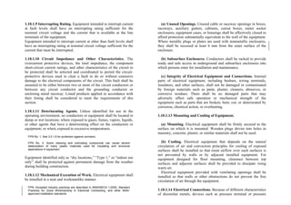 1.10.1.9 Interrupting Rating. Equipment intended to interrupt current
at fault levels shall have an interrupting rating sufficient for the
nominal circuit voltage and the current that is available at the line
terminals of the equipment.
(a) Unused Openings. Unused cable or raceway openings in boxes,
raceways, auxiliary gutters, cabinets, cutout boxes, meter socket
enclosures, equipment cases, or housings shall be effectively closed to
afford protection substantially equivalent to the wall of the equipment.
Where metallic plugs or plates are used with nonmetallic enclosures,
they shall be recessed at least 6 mm from the outer surface of the
enclosure.
Equipment intended to interrupt current at other than fault levels shall
have an interrupting rating at nominal circuit voltage sufficient for the
current that must be interrupted.
1.10.1.10 Circuit Impedance and Other Characteristics. The
overcurrent protective devices, the total impedance, the component
short-circuit current ratings, and other characteristics of the circuit to
be protected shall be selected and coordinated to permit the circuit-
protective devices used to clear a fault to do so without extensive
damage to the electrical components of the circuit. This fault shall be
assumed to be either between two or more of the circuit conductors or
between any circuit conductor and the grounding conductor or
enclosing metal raceway. Listed products applied in accordance with
their listing shall be considered to meet the requirements of this
section.
(b) Subsurface Enclosures. Conductors shall be racked to provide
ready and safe access in underground and subsurface enclosures into
which persons enter for installation and maintenance.
(c) Integrity of Electrical Equipment and Connections. Internal
parts of electrical equipment, including busbars, wiring terminals,
insulators, and other surfaces, shall not be damaged or contaminated
by foreign materials such as paint, plaster, cleaners, abrasives, or
corrosive residues. There shall be no damaged parts that may
adversely affect safe operation or mechanical strength of the
equipment such as parts that are broken; bent; cut; or deteriorated by
corrosion, chemical action, or overheating.
1.10.1.11 Deteriorating Agents. Unless identified for use in the
operating environment, no conductors or equipment shall be located in
damp or wet locations; where exposed to gases, fumes, vapors, liquids,
or other agents that have a deteriorating effect on the conductors or
equipment; or where exposed to excessive temperatures.
1.10.1.13 Mounting and Cooling of Equipment.
(a) Mounting. Electrical equipment shall be firmly secured to the
surface on which it is mounted. Wooden plugs driven into holes in
masonry, concrete, plaster, or similar materials shall not be used.
FPN No. 1: See 3.0.1.6 for protection against corrosion.
(b) Cooling. Electrical equipment that depends on the natural
circulation of air and convection principles for cooling of exposed
surfaces shall be installed so that room airflow over such surfaces is
not prevented by walls or by adjacent installed equipment. For
equipment designed for floor mounting, clearance between top
surfaces and adjacent surfaces shall be provided to dissipate rising
warm air.
FPN No. 2: Some cleaning and lubricating compounds can cause severe
deterioration of many plastic materials used for insulating and structural
applications in equipment.
Equipment identified only as “dry locations,” “Type 1,” or “indoor use
only” shall be protected against permanent damage from the weather
during building construction.
Electrical equipment provided with ventilating openings shall be
installed so that walls or other obstructions do not prevent the free
circulation of air through the equipment.
1.10.1.12 Mechanical Execution of Work. Electrical equipment shall
be installed in a neat and workmanlike manner.
FPN: Accepted industry practices are described in ANSI/NECA 1-2000, Standard
Practices for Good Workmanship in Electrical Contracting, and other ANSI-
approved installation standards.
1.10.1.14 Electrical Connections. Because of different characteristics
of dissimilar metals, devices such as pressure terminal or pressure
 