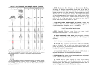 Table 3.12.1.6(b) Minimum Wire-Bending Space at Terminals
Wires per Terminal
Wire Size mm2
(mm dia.) 1 2 3 4
All Other
Conductors
Compact
Stranded
AA-8000
Aluminum
Alloy
Conductors
(See Note 3.) mm mm mm mm
2.0(1.6)-5.5(2.6)
8.0(3.2)
14
22
30
30
38
12-8
6
4
2
1
1/0
2/0
Not specified
38.1
50.8
76.2
76.2
88.2
114
—
—
—
—
—
—
—
—
—
—
—
—
—
—
—
—
—
—
—
—
—
50
60
80
100
3/0
4/0
250
300
140
152
165a
178b
140
152
165a
190c
178
190
203
216a
—
—
—
—
125
150
175
200
250
325
700
400
350
400
500
600
700-750
800-900
1000
—
216d
254e
305e
330e
356e
381e
406e
432e
229d
254d
305e
330e
356e
406e
457e
483e
254b
279b
330e
356e
381e
457e
508e
559e
254
305
356d
381e
406e
483e
559e
610e
800
900
500
600
725
850
1000
—
—
—
—
—
—
—
457
483
508
559
610
610
610
508
559
—
—
—
—
—
559
610
—
—
—
—
—
610
610
—
—
—
—
—
1. Bending space at terminals shall be measured in a straight line from the end of
the lug or wire connector in a direction perpendicular to the enclosure wall.
2. For removable and lay-in wire terminals intended for only one wire, bending
space shall be permitted to be reduced by the following number of millimeters:
a 13 mm
b 25 mm
c 40 mm
d 50 mm
e 75 mm
3. This column shall be permitted to determine the required wire-bending space for
compact stranded aluminum conductors in sizes up to 500 mm2
and manufactured
using AA-8000 series electrical grade aluminum alloy conductor material in
accordance with 3.10.1.14.
3.12.1.8 Enclosures for Switches or Overcurrent Devices.
Enclosures for switches or overcurrent devices shall not be used as
junction boxes, auxiliary gutters, or raceways for conductors feeding
through or tapping off to other switches or overcurrent devices, unless
adequate space for this purpose is provided. The conductors shall not
fill the wiring space at any cross section to more than 40 percent of the
cross-sectional area of the space, and the conductors, splices, and taps
shall not fill the wiring space at any cross section to more than 75
percent of the cross-sectional area of that space.
3.12.1.9 Side or Back Wiring Spaces or Gutters. Cabinets and
cutout boxes shall be provided with back-wiring spaces, gutters, or
wiring compartments as required by 3.12.2.2(c) and (d).
3.12.2 Construction Specifications
3.12.2.1 Material. Cabinets, cutout boxes, and meter socket
enclosures shall comply with 3.12.2.1(a) through (c).
(a) Metal Cabinets and Cutout Boxes. Metal enclosures within the
scope of this article shall be protected both inside and outside against
corrosion.
FPN: For information on protection against corrosion, see 3.0.1.6.
(b) Strength. The design and construction of enclosures within the
scope of this article shall be such as to secure ample strength and
rigidity. If constructed of sheet steel, the metal thickness shall not be
less than 1.35 mm (0.053 in.) uncoated.
(c) Nonmetallic Cabinets. Nonmetallic cabinets shall be listed, or
they shall be submitted for approval prior to installation.
3.12.2.2 Spacing. The spacing within cabinets and cutout boxes shall
comply with 3.12.2.2(a) through (d).
(a) General. Spacing within cabinets and cutout boxes shall be
sufficient to provide ample room for the distribution of wires and
cables placed in them and for a separation between metal parts of
devices and apparatus mounted within them as follows.
 