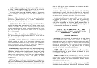 (1) Base. Other than at points of support, there shall be an airspace
of at least 1.60 mm between the base of the device and the wall of any
metal cabinet or cutout box in which the device is mounted.
(2) Doors. There shall be an airspace of at least 25 mm between
any live metal part, including live metal parts of enclosed fuses, and
the door.
Exception: Where the door is lined with an approved insulating
material or is of a thickness of metal not less than 2.35 mm uncoated,
the airspace shall not be less than 13 mm.
(3) Live Parts. There shall be an airspace of at least 13 mm
between the walls, back, gutter partition, if of metal, or door of any
cabinet or cutout box and the nearest exposed current-carrying part of
devices mounted within the cabinet where the voltage does not exceed
250. This spacing shall be increased to at least 25 mm for voltages of
251 to 600, nominal.
Exception: Where the conditions in 3.12.2.2(a)(2), Exception, are
met, the airspace for nominal voltages from 251 to 600 shall be
permitted to be not less than 13 mm.
(b) Switch Clearance. Cabinets and cutout boxes shall be deep
enough to allow the closing of the doors when 30-ampere branch-
circuit panelboard switches are in any position, when combination
cutout switches are in any position, or when other single-throw
switches are opened as far as their construction permits.
(c) Wiring Space. Cabinets and cutout boxes that contain devices or
apparatus connected within the cabinet or box to more than eight
conductors, including those of branch circuits, meter loops, feeder
circuits, power circuits, and similar circuits, but not including the
supply circuit or a continuation thereof, shall have back-wiring spaces
or one or more side-wiring spaces, side gutters, or wiring
compartments.
(d) Wiring Space — Enclosure. Side-wiring spaces, side gutters, or
side-wiring compartments of cabinets and cutout boxes shall be made
tight enclosures by means of covers, barriers, or partitions extending
from the bases of the devices contained in the cabinet, to the door,
frame, or sides of the cabinet.
Exception: Side-wiring spaces, side gutters, and side-wiring
compartments of cabinets shall not be required to be made tight
enclosures where those side spaces contain only conductors that enter
the cabinet directly opposite to the devices where they terminate.
Partially enclosed back-wiring spaces shall be provided with covers
to complete the enclosure. Wiring spaces that are required by
3.12.2.2(c) and are exposed when doors are open shall be provided
with covers to complete the enclosure. Where adequate space is
provided for feed-through conductors and for splices as required in
3.12.1.8, additional barriers shall not be required.
ARTICLE 3.14 — OUTLET, DEVICE, PULL, AND
JUNCTION BOXES; CONDUIT BODIES; FITTINGS;
AND HANDHOLE ENCLOSURES
3.14.1 Scope and General
3.14.1.1 Scope. This article covers the installation and use of all boxes
and conduit bodies used as outlet, device, junction, or pull boxes,
depending on their use, and handhole enclosures. Cast, sheet metal,
nonmetallic, and other boxes such as FS, FD, and larger boxes are not
classified as conduit bodies. This article also includes installation
requirements for fittings used to join raceways and to connect
raceways and cables to boxes and conduit bodies.
3.14.1.2 Round Boxes. Round boxes shall not be used where conduits
or connectors requiring the use of locknuts or bushings are to be
connected to the side of the box.
3.14.1.3 Nonmetallic Boxes. Nonmetallic boxes shall be permitted
only with open wiring on insulators, concealed knob-and-tube wiring,
cabled wiring methods with entirely nonmetallic sheaths, flexible
cords, and nonmetallic raceways.
Exception No. 1: Where internal bonding means are provided
between all entries, nonmetallic boxes shall be permitted to be used
 