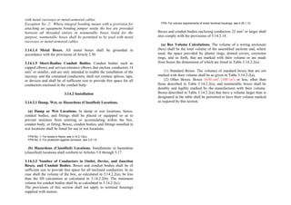 with metal raceways or metal-armored cables.
Exception No. 2: Where integral bonding means with a provision for
attaching an equipment bonding jumper inside the box are provided
between all threaded entries in nonmetallic boxes listed for the
purpose, nonmetallic boxes shall be permitted to be used with metal
raceways or metal-armored cables.
3.14.1.4 Metal Boxes. All metal boxes shall be grounded in
accordance with the provisions of Article 2.50.
3.14.1.5 Short-Radius Conduit Bodies. Conduit bodies such as
capped elbows and service-entrance elbows that enclose conductors 14
mm2
or smaller, and are only intended to enable the installation of the
raceway and the contained conductors, shall not contain splices, taps,
or devices and shall be of sufficient size to provide free space for all
conductors enclosed in the conduit body.
3.14.2 Installation
3.14.2.1 Damp, Wet, or Hazardous (Classified) Locations.
(a) Damp or Wet Locations. In damp or wet locations, boxes,
conduit bodies, and fittings shall be placed or equipped so as to
prevent moisture from entering or accumulating within the box,
conduit body, or fitting. Boxes, conduit bodies, and fittings installed in
wet locations shall be listed for use in wet locations.
FPN No. 1: For boxes in floors, see 3.14.2.13(c).
FPN No. 2: For protection against corrosion, see 3.0.1.6.
(b) Hazardous (Classified) Locations. Installations in hazardous
(classified) locations shall conform to Articles 5.0 through 5.17.
3.14.2.2 Number of Conductors in Outlet, Device, and Junction
Boxes, and Conduit Bodies. Boxes and conduit bodies shall be of
sufficient size to provide free space for all enclosed conductors. In no
case shall the volume of the box, as calculated in 3.14.2.2(a), be less
than the fill calculation as calculated in 3.14.2.2(b). The minimum
volume for conduit bodies shall be as calculated in 3.14.2.2(c).
The provisions of this section shall not apply to terminal housings
supplied with motors.
FPN: For volume requirements of motor terminal housings, see 4.30.1.12.
Boxes and conduit bodies enclosing conductors 22 mm2
or larger shall
also comply with the provisions of 3.14.2.14.
(a) Box Volume Calculations. The volume of a wiring enclosure
(box) shall be the total volume of the assembled sections and, where
used, the space provided by plaster rings, domed covers, extension
rings, and so forth, that are marked with their volume or are made
from boxes the dimensions of which are listed in Table 3.14.2.2(a).
(1) Standard Boxes. The volumes of standard boxes that are not
marked with their volume shall be as given in Table 3.14.2.2(a).
(2) Other Boxes. Boxes 1650 cm3
(100 in3
) or less, other than
those described in Table 3.14.2.2(a), and nonmetallic boxes shall be
durably and legibly marked by the manufacturer with their volume.
Boxes described in Table 3.14.2.2(a) that have a volume larger than is
designated in the table shall be permitted to have their volume marked
as required by this section.
 