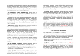 for installations of combinations of conductors that are less than the
maximum conduit or tubing fill (of conduits or tubing being used)
permitted by Table 1 of Chapter 9, provided the box or conduit body
has been listed for, and is permanently marked with, the maximum
number and maximum size of conductors permitted.
(b) Conductors in Pull or Junction Boxes. In pull boxes or
junction boxes having any dimension over 1 800 mm, all conductors
shall be cabled or racked up in an approved manner.
(c) Covers. All pull boxes, junction boxes, and conduit bodies shall
be provided with covers compatible with the box or conduit body
construction and suitable for the conditions of use. Where used, metal
covers shall comply with the grounding requirements of 2.50.6.1. An
extension from the cover of an exposed box shall comply with
3.14.2.8, Exception.
(d) Permanent Barriers. Where permanent barriers are installed in
a box, each section shall be considered as a separate box.
3.14.2.15 Boxes, Conduit Bodies, and Handhole Enclosures to Be
Accessible. Boxes, conduit bodies, and handhole enclosures shall be
installed so that the wiring contained in them can be rendered
accessible without removing any part of the building or, in
underground circuits, without excavating sidewalks, paving, earth, or
other substance that is to be used to establish the finished grade.
Exception: Listed boxes and handhole enclosures shall be permitted
where covered by gravel, light aggregate, or noncohesive granulated
soil if their location is effectively identified and accessible for
excavation.
3.14.2.16 Handhole Enclosures. Handhole enclosures shall be
designed and installed to withstand all loads likely to be imposed.
FPN: See ANSI/SCTE 77-2002, Specification for Underground Enclosure Integrity,
for additional information on deliberate and nondeliberate traffic loading that can be
expected to bear on underground enclosures.
(a) Size. Handhole enclosures shall be sized in accordance with
3.14.2.14(a) for conductors operating at 600 volts or below, and in
accordance with 3.14.4.2 for conductors operating at over 600 volts.
For handhole enclosures without bottoms where the provisions of
3.14.2.14(a)(2), Exception, or 3.14.4.2(b)(1), Exception No. 1, apply,
the measurement to the removable cover shall be taken from the end of
the conduit or cable assembly.
(b) Wiring Entries. Underground raceways and cable assemblies
entering a handhole enclosure shall extend into the enclosure, but they
shall not be required to be mechanically connected to the enclosure.
(c) Handhole Enclosures Without Bottoms. Where handhole
enclosures without bottoms are installed, all enclosed conductors and
any splices or terminations, if present, shall be listed as suitable for
wet locations.
(d) Covers. Handhole enclosure covers shall have an identifying
mark or logo that prominently identifies the function of the enclosure,
such as “electric.” Handhole enclosure covers shall require the use of
tools to open, or they shall weigh over 45 kg (100 lb). Metal covers
and other exposed conductive surfaces shall be bonded in accordance
with 2.50.5.7(a).
3.14.3 Construction Specifications
3.14.3.1 Metal Boxes, Conduit Bodies, and Fittings.
(a) Corrosion Resistant. Metal boxes, conduit bodies, and fittings
shall be corrosion resistant or shall be well-galvanized, enameled, or
otherwise properly coated inside and out to prevent corrosion.
FPN: See 3.0.1.6 for limitation in the use of boxes and fittings protected from
corrosion solely by enamel.
(b) Thickness of Metal. Sheet steel boxes not over 1650 cm3
(100 in.3
) in size shall be made from steel not less than 1.60 mm thick.
The wall of a malleable iron box or conduit body and a die-cast or
permanent-mold cast aluminum, brass, bronze, or zinc box or conduit
body shall not be less than 2.40 mm thick. Other cast metal boxes or
conduit bodies shall have a wall thickness not less than 3 mm.
 