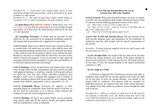 Exception No. 1: Listed boxes and conduit bodies shown to have
equivalent strength and characteristics shall be permitted to be made
of thinner or other metals.
Exception No. 2: The walls of listed short radius conduit bodies, as
covered in 3.14.1.5, shall be permitted to be made of thinner metal.
(c) Metal Boxes Over 1650 cm3
(100 in.3
). Metal boxes over 1650
cm3
(100 in.3
) in size shall be constructed so as to be of ample strength
and rigidity. If of sheet steel, the metal thickness shall not be less than
1.35 mm uncoated.
(d) Grounding Provisions. A means shall be provided in each
metal box for the connection of an equipment grounding conductor.
The means shall be permitted to be a tapped hole or equivalent.
3.14.3.2 Covers. Metal covers shall be of the same material as the box
or conduit body with which they are used, or they shall be lined with
firmly attached insulating material that is not less than 0.80 mm thick,
or they shall be listed for the purpose. Metal covers shall be the same
thickness as the boxes or conduit body for which they are used, or they
shall be listed for the purpose. Covers of porcelain or other approved
insulating materials shall be permitted if of such form and thickness as
to afford the required protection and strength.
3.14.3.3 Bushings. Covers of outlet boxes and conduit bodies having
holes through which flexible cord pendants may pass shall be provided
with approved bushings or shall have smooth, well-rounded surfaces
on which the cord may bear. Where individual conductors pass
through a metal cover, a separate hole equipped with a bushing of
suitable insulating material shall be provided for each conductor. Such
separate holes shall be connected by a slot as required by 3.0.1.20.
3.14.3.4 Nonmetallic Boxes. Provisions for supports or other
mounting means for nonmetallic boxes shall be outside of the box, or
the box shall be constructed so as to prevent contact between the
conductors in the box and the supporting screws.
3.14.3.5 Marking. All boxes and conduit bodies, covers, extension
rings, plaster rings, and the like shall be durably and legibly marked
with the manufacturer’s name or trademark.
3.14.4. Pull and Junction Boxes for Use on
Systems Over 600 Volts, Nominal
3.14.4.1 General. Where pull and junction boxes are used on systems
over 600 volts, the installation shall comply with the provisions of Part
IV and also with the following general provisions of this article:
(1) Part 3.14.1, 3.14.1.2, 3.14.1.3, and 3.14.1.4
(2) Part 3.14.2, 3.14.2.1; 3.14.2.3; 3.14.2.6; 3.14.2.9(a), (b), or
(g); 3.14.2.14(b); and 3.14.2.15
(3) Part 3.14.3, 3.14.3.1(a) and (c) and 3.14.3.2
3.14.4.2 Size of Pull and Junction Boxes. Pull and junction boxes
shall provide adequate space and dimensions for the installation of
conductors, and they shall comply with the specific requirements of
this section.
Exception: Terminal housings supplied with motors shall comply with
the provisions of 4.30.1.12.
(a) For Straight Pulls. The length of the box shall not be less than
48 times the outside diameter, over sheath, of the largest shielded or
lead-covered conductor or cable entering the box. The length shall not
be less than 32 times the outside diameter of the largest nonshielded
conductor or cable.
(b) For Angle or U Pulls.
(1) Distance to Opposite Wall. The distance between each cable or
conductor entry inside the box and the opposite wall of the box shall
not be less than 36 times the outside diameter, over sheath, of the
largest cable or conductor. This distance shall be increased for
additional entries by the amount of the sum of the outside diameters,
over sheath, of all other cables or conductor entries through the same
wall of the box.
Exception No. 1: Where a conductor or cable entry is in the wall of a
box opposite a removable cover, the distance from that wall to the
cover shall be permitted to be not less than the bending radius for the
conductors as provided in 3.0.2.4.
 