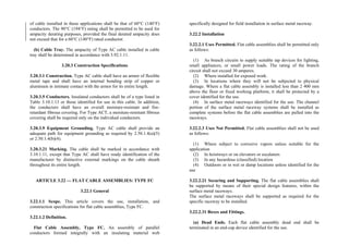of cable installed in these applications shall be that of 60°C (140°F)
conductors. The 90°C (194°F) rating shall be permitted to be used for
ampacity derating purposes, provided the final derated ampacity does
not exceed that for a 60°C (140°F) rated conductor.
(b) Cable Tray. The ampacity of Type AC cable installed in cable
tray shall be determined in accordance with 3.92.1.11.
3.20.3 Construction Specifications
3.20.3.1 Construction. Type AC cable shall have an armor of flexible
metal tape and shall have an internal bonding strip of copper or
aluminum in intimate contact with the armor for its entire length.
3.20.3.5 Conductors. Insulated conductors shall be of a type listed in
Table 3.10.1.13 or those identified for use in this cable. In addition,
the conductors shall have an overall moisture-resistant and fire-
retardant fibrous covering. For Type ACT, a moisture-resistant fibrous
covering shall be required only on the individual conductors.
3.20.3.9 Equipment Grounding. Type AC cable shall provide an
adequate path for equipment grounding as required by 2.50.1.4(a)(5)
or 2.50.1.4(b)(4).
3.20.3.21 Marking. The cable shall be marked in accordance with
3.10.1.11, except that Type AC shall have ready identification of the
manufacturer by distinctive external markings on the cable sheath
throughout its entire length.
ARTICLE 3.22 — FLAT CABLE ASSEMBLIES: TYPE FC
3.22.1 General
3.22.1.1 Scope. This article covers the use, installation, and
construction specifications for flat cable assemblies, Type FC.
3.22.1.2 Definition.
Flat Cable Assembly, Type FC. An assembly of parallel
conductors formed integrally with an insulating material web
specifically designed for field installation in surface metal raceway.
3.22.2 Installation
3.22.2.1 Uses Permitted. Flat cable assemblies shall be permitted only
as follows:
(1) As branch circuits to supply suitable tap devices for lighting,
small appliances, or small power loads. The rating of the branch
circuit shall not exceed 30 amperes.
(2) Where installed for exposed work.
(3) In locations where they will not be subjected to physical
damage. Where a flat cable assembly is installed less than 2 400 mm
above the floor or fixed working platform, it shall be protected by a
cover identified for the use.
(4) In surface metal raceways identified for the use. The channel
portion of the surface metal raceway systems shall be installed as
complete systems before the flat cable assemblies are pulled into the
raceways.
3.22.2.3 Uses Not Permitted. Flat cable assemblies shall not be used
as follows:
(1) Where subject to corrosive vapors unless suitable for the
application
(2) In hoistways or on elevators or escalators
(3) In any hazardous (classified) location
(4) Outdoors or in wet or damp locations unless identified for the
use
3.22.2.21 Securing and Supporting. The flat cable assemblies shall
be supported by means of their special design features, within the
surface metal raceways.
The surface metal raceways shall be supported as required for the
specific raceway to be installed.
3.22.2.31 Boxes and Fittings.
(a) Dead Ends. Each flat cable assembly dead end shall be
terminated in an end-cap device identified for the use.
 