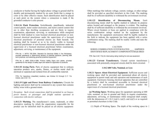 conductor or busbar having the higher phase voltage to ground shall be
durably and permanently marked by an outer finish that is orange in
color or by other effective means. Such identification shall be placed
at each point on the system where a connection is made if the
grounded conductor is also present.
1.10.1.16 Flash Protection. Switchboards, panelboards, industrial
control panels, meter socket enclosures, and motor control centers that
are in other than dwelling occupancies and are likely to require
examination, adjustment, servicing, or maintenance while energized
shall be field marked to warn licensed electrical practitioner or non-
licensed electrical practitioner under the supervision of a licensed
electrical practitioner of potential electric arc flash hazards. The
marking shall be located so as to be clearly visible to licensed
electrical practitioner or non-licensed electrical practitioner under the
supervision of a licensed electrical practitioner before examination,
adjustment, servicing, or maintenance of the equipment.
FPN No. 1: NFPA 70E-2004, Standard for Electrical Safety in the Workplace,
provides assistance in determining severity of potential exposure, planning safe
work practices, and selecting personal protective equipment.
FPN No. 2: ANSI Z535.4-1998, Product Safety Signs and Labels, provides
guidelines for the design of safety signs and labels for application to products.
1.10.1.18 Arcing Parts. Parts of electric equipment that in ordinary
operation produce arcs, sparks, flames, or molten metal shall be
enclosed or separated and isolated from all combustible material.
FPN: For hazardous (classified) locations, see Articles 5.0 through 5.17. For
motors, see 4.30.1.14.
1.10.1.19 Light and Power from Railway Conductors. Circuits for
lighting and power shall not be connected to any system that contains
trolley wires with a ground return.
Exception: Such circuit connections shall be permitted in car houses,
power houses, or passenger and freight stations operated in
connection with electric railways.
1.10.1.21 Marking. The manufacturer’s name, trademark, or other
descriptive marking by which the organization responsible for the
product can be identified shall be placed on all electric equipment.
Other markings that indicate voltage, current, wattage, or other ratings
shall be provided as specified elsewhere in this Code. The marking
shall be of sufficient durability to withstand the environment involved.
1.10.1.22 Identification of Disconnecting Means. Each
disconnecting means shall be legibly marked to indicate its purpose
unless located and arranged so the purpose is evident. The marking
shall be of sufficient durability to withstand the environment involved.
Where circuit breakers or fuses are applied in compliance with the
series combination ratings marked on the equipment by the
manufacturer, the equipment enclosure(s) shall be legibly marked in
the field to indicate the equipment has been applied with a series
combination rating. The marking shall be readily visible and state the
following:
CAUTION
SERIES COMBINATION SYSTEM RATED ____ AMPERES
IDENTIFIED REPLACEMENT COMPONENTS REQUIRED
FPN: See 2.40.7.7(b) for interrupting rating marking for end-use equipment.
1.10.1.23 Current Transformers. Unused current transformers
associated with potentially energized circuits shall be short-circuited.
1.10.2 600 Volts, Nominal, or Less
1.10.2.1 Spaces About Electrical Equipment. Sufficient access and
working space shall be provided and maintained about all electric
equipment to permit ready and safe operation and maintenance of such
equipment. Enclosures housing electrical apparatus that are controlled
by a lock(s) shall be considered accessible to licensed electrical
practitioner or non-licensed electrical practitioner under the
supervision of a licensed electrical practitioner.
(a) Working Space. Working space for equipment operating at 600
volts, nominal, or less to ground and likely to require examination,
adjustment, servicing, or maintenance while energized shall comply
with the dimensions of 1.10.2.1(a)(1), (a)(2), and (a)(3) or as required
or permitted elsewhere in this Code.
(1) Depth of Working Space. The depth of the working space in
 